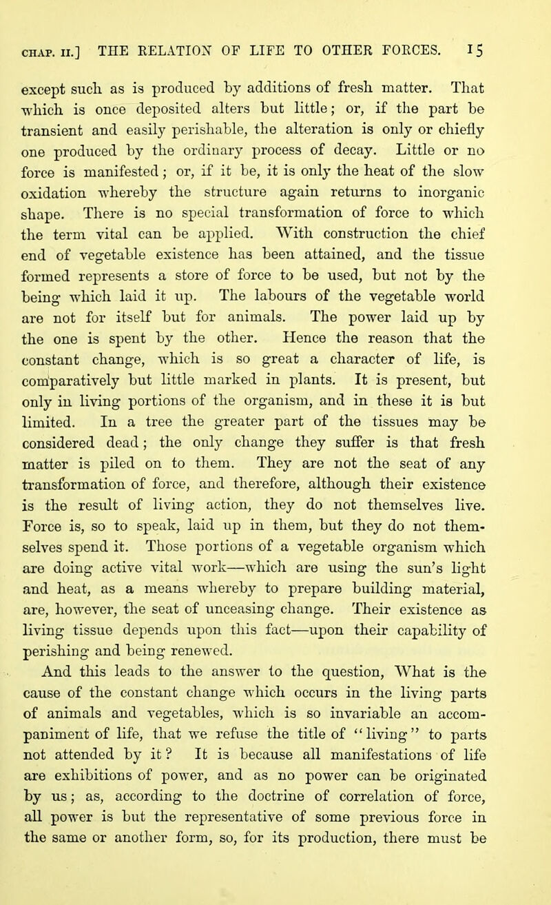 except sucli as is produced by additions of fresh matter. That •which is once deposited alters but little; or, if the part be transient and easily perishable, the alteration is only or chiefly one produced by the ordinary process of decay. Little or no force is manifested; or, if it be, it is only the heat of the slow oxidation whereby the structure again returns to inorganic shape. There is no special transformation of force to which the term vital can be applied. With construction the chief end of vegetable existence has been attained, and the tissue formed represents a store of force to be used, but not by the being which laid it up. The labours of the vegetable world are not for itself but for animals. The power laid up by the one is spent by the other. Hence the reason that the constant change, which is so great a character of life, is comparatively but little marked in plants. It is present, but only in living portions of the organism, and in these it is but limited. In a tree the greater part of the tissues may be considered dead; the only change they suffer is that fresh matter is piled on to them. They are not the seat of any transformation of force, and therefore, although their existence is the result of living action, they do not themselves live. Force is, so to speak, laid up in them, but they do not them- selves spend it. Those portions of a vegetable organism which are doing active vital work—which are using the sun’s light and heat, as a means whereby to prepare building material, are, however, the seat of unceasing change. Their existence as living tissue depends upon this fact—upon their capability of perishing and being renewed. And this leads to the answer to the question, What is the cause of the constant change which occurs in the living parts of animals and vegetables, which is so invariable an accom- paniment of life, that we refuse the title of “living” to parts not attended by it ? It is because all manifestations of life are exhibitions of power, and as no power can be originated by us; as, according to the doctrine of correlation of force, all power is but the representative of some previous force in the same or another form, so, for its production, there must be