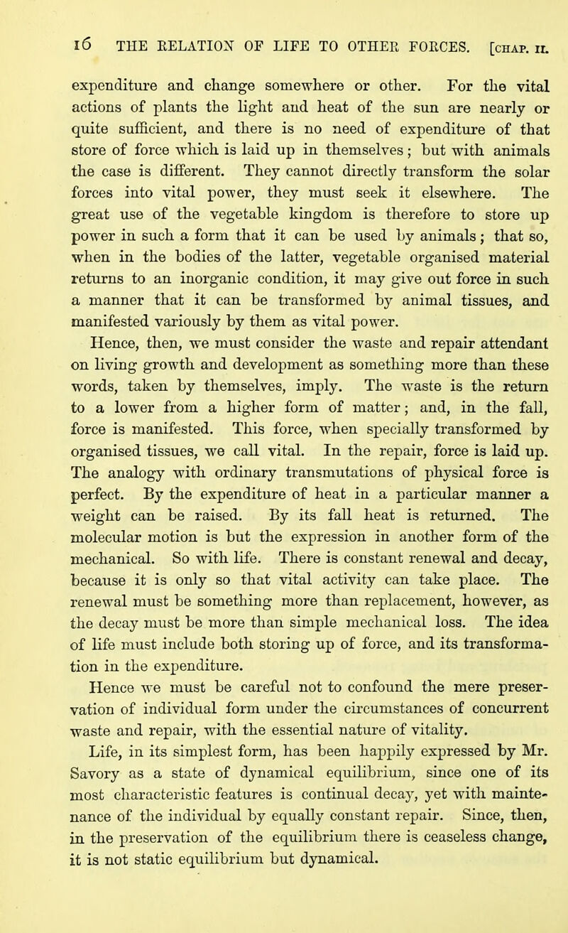 expenditure and change somewhere or other. For the vital actions of plants the light and heat of the sun are nearly or quite sufficient, and there is no need of expenditure of that store of force which is laid up in themselves; but with animals the case is different. They cannot directly transform the solar forces into vital power, they must seek it elsewhere. The great use of the vegetable kingdom is therefore to store up power in such a form that it can be used by animals; that so, when in the bodies of the latter, vegetable organised material returns to an inorganic condition, it may give out force in such a manner that it can be transformed by animal tissues, and manifested variously by them as vital power. Hence, then, we must consider the waste and repair attendant on living growth and development as something more than these words, taken by themselves, imply. The waste is the return to a lower from a higher form of matter; and, in the fall, force is manifested. This force, when specially transformed by organised tissues, we call vital. In the repair, force is laid up. The analogy with ordinary transmutations of physical force is perfect. By the expenditure of heat in a particular manner a weight can be raised. By its fall heat is returned. The molecular motion is but the expression in another form of the mechanical. So with life. There is constant renewal and decay, because it is only so that vital activity can take place. The renewal must be something more than replacement, however, as the decay must be more than simple mechanical loss. The idea of life must include both storing up of force, and its transforma- tion in the expenditure. Hence we must be careful not to confound the mere preser- vation of individual form under the circumstances of concurrent waste and repair, with the essential nature of vitality. Life, in its simplest form, has been happily expressed by Mr. Savory as a state of dynamical equilibrium, since one of its most characteristic features is continual decay, yet with mainte- nance of the individual by equally constant repair. Since, then, in the preservation of the equilibrium there is ceaseless change, it is not static equilibrium but dynamical.