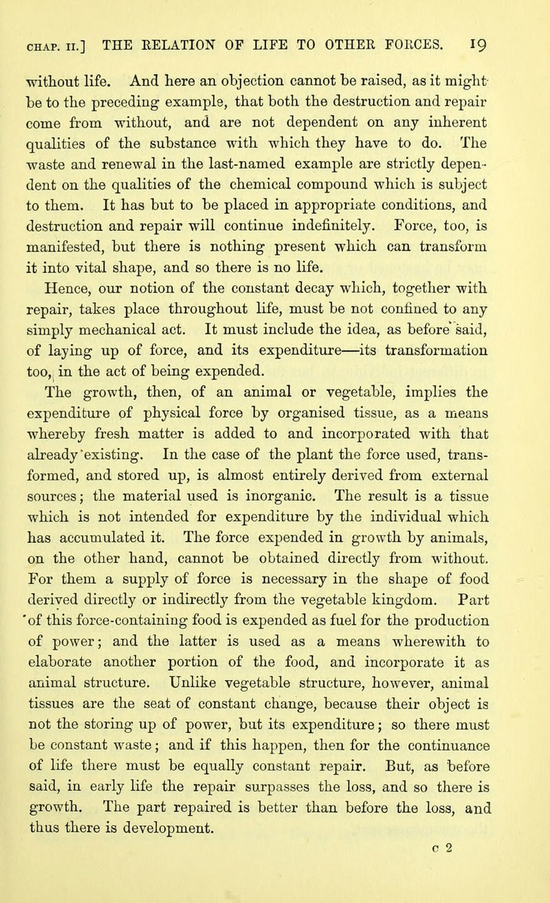 without life. And here an objection cannot be raised, as it might- be to the preceding example, that both the destruction and repair come from without, and are not dependent on any inherent qualities of the substance with which they have to do. The waste and renewal in the last-named example are strictly depen - dent on the qualities of the chemical compound which is subject to them. It has but to be placed in appropriate conditions, and destruction and repair will continue indefinitely. Force, too, is manifested, but there is nothing present which can transform it into vital shape, and so there is no life. Hence, our notion of the constant decay which, together with repair, takes place throughout life, must be not confined to any simply mechanical act. It must include the idea, as before’ said, of laying up of force, and its expenditure—its transformation too, in the act of being expended. The growth, then, of an animal or vegetable, implies the expenditure of physical force by organised tissue, as a means whereby fresh matter is added to and incorporated with that already'existing. In the case of the plant the force used, trans- formed, and stored up, is almost entirely derived from external sources; the material used is inorganic. The result is a tissue which is not intended for expenditure by the individual which has accumulated it. The force expended in growth by animals, on the other hand, cannot be obtained directly from without. For them a supply of force is necessary in the shape of food derived directly or indirectly from the vegetable kingdom. Part ‘of this force-containing food is expended as fuel for the production of power; and the latter is used as a means wherewith to elaborate another portion of the food, and incorporate it as animal structure. Unlike vegetable structure, however, animal tissues are the seat of constant change, because their object is not the storing up of power, but its expenditure; so there must be constant waste; and if this happen, then for the continuance of life there must be equally constant repair. But, as before said, in early life the repair surpasses the loss, and so there is growth. The part repaired is better than before the loss, and thus there is development.