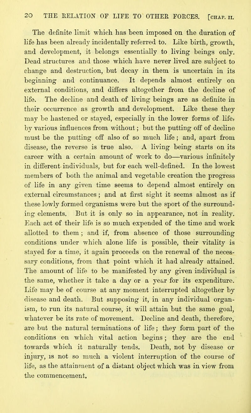 The definite limit which has been imposed on the duration of life has been already incidentally referred to. Like birth, growth, and development, it belongs essentially to living beings only. Dead structures and those which have never lived are subject to change and destruction, but decay in them is uncertain in its beginning and continuance. It depends almost entirely on external conditions, and differs altogether from the decline of life. The decline and death of living beings are as definite in their occurrence as growth and development. Like these they may be hastened or stayed, especially in the lower forms of life> by various influences from without; but the putting off of decline must be the putting off also of so much life ; and, apart from disease, the reverse is true also. A living being starts on its career with a certain amount of work to do—various infinitely in different individuals, but for each well-defined. In the lowest members of both the animal and vegetable creation the progress of life in any given time seems to depend almost entirely on external circumstances ; and at first sight it seems almost as if these lowly formed organisms were but the sport of the surround- ing elements. But it is only so in appearance, not in reality. Each act of their life is so much expended of the time and work allotted to them; and if, from absence of those surrounding conditions under which alone life is possible, their vitality is stayed for a time, it again proceeds on the renewal of the neces- sary conditions, from that point which it had already attained. The amount of life to be manifested by any given individual is the same, whether it take a day or a year for its expenditure. Life may be of course at any moment interrupted altogether by disease and death. But supposing it, in any individual organ- ism, to run its natural course, it will attain but the same goal, whatever be its rate of movement. Decline and death, therefore, are but the natural terminations of life; they form part of the conditions on which vital action begins; they are the end towards which it naturally tends. Death, not by disease or injury, is not so much a violent interruption of the course of life, as the attainment of a distant object which was in view from the commencement.