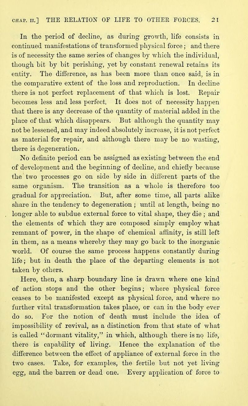 In. the period of decline, as during growth, life consists in continued manifestations of transformed physical force; and there is of necessity the same series of changes by which the individual, though bit by bit perishing, yet by constant renewal retains its entity. The difference, as has been more than once said, is in the comparative extent of the loss and reproduction. In decline there is not perfect replacement of that which is lost. Repair becomes less and less perfect. It does not of necessity happen that there is any decrease of the quantity of material added in the place of that which disappears. But although the quantity may not be lessened, and may indeed absolutely increase, it is not perfect as material for repair, and although there may be no wasting, there is degeneration. No definite period can be assigned as existing between the end of development and the beginning of decline, and chiefly because the two processes go on side by side in different parts of the same organism. The transition as a whole is therefore too gradual for appreciation. But, after some time, all parts alike share in the tendency to degeneration ; until at length, being no longer able to subdue external force to vital shape, they die ; and the elements of which they are composed simply employ what remnant of power, in the shape of chemical affinity, is still left in them, as a means whereby they may go back to the inorganic world. Of course the same process happens constantly during life; but in death the place of the departing elements is not taken by others. Here, then, a sharp boundary line is drawn where one kind of action stops and the other begins; where physical force ceases to be manifested except as physical force, and where no further vital transformation takes place, or can in the body ever do so. For the notion of death must include the idea of impossibility of revival, as a distinction from that state of what is called “dormant vitality,” in which, although there is no life, there is capability of living. Hence the explanation of the difference between the effect of appliance of external force in the two cases. Take, for examples, the fertile but not yet living egg, and the barren or dead one. Every application of force to
