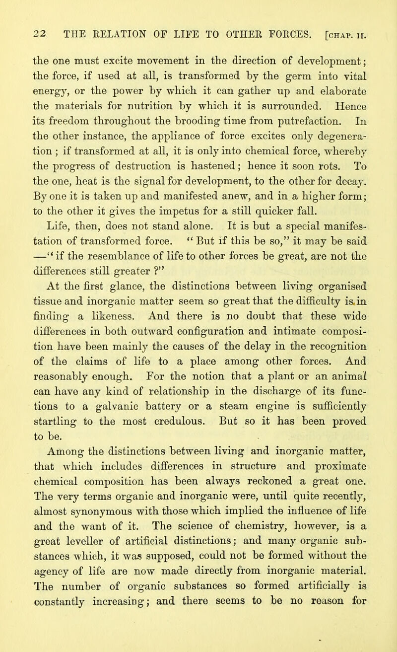 the one must excite movement in the direction of development; the force, if used at all, is transformed by the germ into vital energy, or the power by which it can gather up and elaborate the materials for nutrition by which it is surrounded. Hence its freedom throughout the brooding time from putrefaction. In the other instance, the appliance of force excites only degenera- tion ; if transformed at all, it is only into chemical force, whereby the progress of destruction is hastened; hence it soon rots. To the one, heat is the signal for development, to the other for decay. By one it is taken up and manifested anew, and in a higher form; to the other it gives the impetus for a still quicker fall. Life, then, does not stand alone. It is but a special manifes- tation of transformed force. “ But if this be so,” it may be said —“ if the resemblance of life to other forces be great, are not the differences still greater ?” At the first glance, the distinctions between living organised tissue and inorganic matter seem so great that the difficulty is, in finding a likeness. And there is no doubt that these wide differences in both outward configuration and intimate composi- tion have been mainly the causes of the delay in the recognition of the claims of life to a place among other forces. And reasonably enough. For the notion that a plant or an animal can have any kind of relationship in the discharge of its func- tions to a galvanic battery or a steam engine is sufficiently startling to the most credulous. But so it has been proved to be. Among the distinctions between living and inorganic matter, that which includes differences in structure and proximate chemical composition has been always reckoned a great one. The very terms organic and inorganic were, until quite recently, almost synonymous with those which implied the influence of life and the want of it. The science of chemistry, however, is a great leveller of artificial distinctions; and many organic sub- stances which, it was supposed, could not be formed without the agency of life are now made directly from inorganic material. The number of organic substances so formed artificially is constantly increasing; and there seems to be no reason for