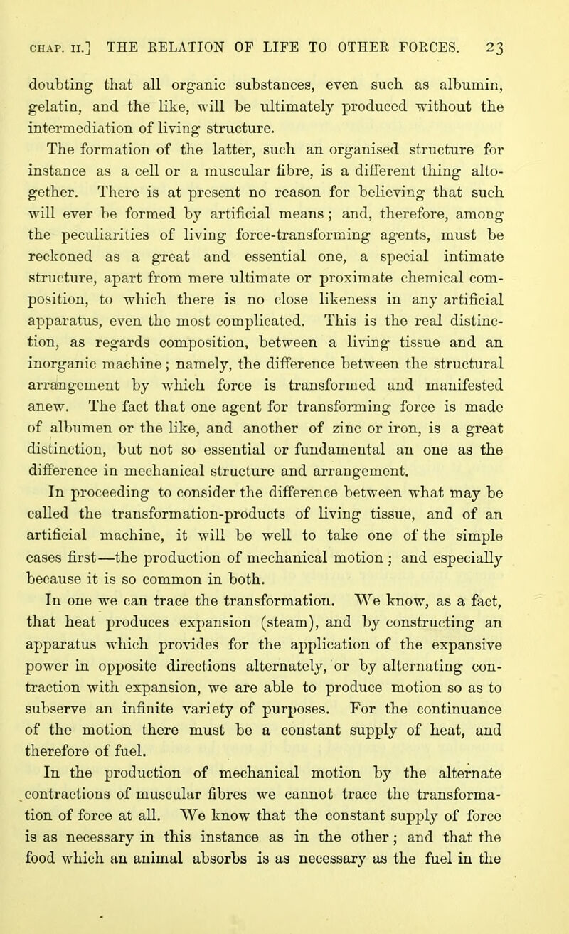 doubting that all organic substances, even such as albumin, gelatin, and the like, -will be ultimately produced without the intermediation of living structure. The formation of the latter, such an organised structure for instance as a cell or a muscular fibre, is a different thing alto- gether. There is at present no reason for believing that such will ever be formed by artificial means; and, therefore, among the peculiarities of living force-transforming agents, must be reckoned as a great and essential one, a special intimate structure, apart from mere ultimate or proximate chemical com- position, to which there is no close likeness in any artificial apparatus, even the most complicated. This is the real distinc- tion, as regards composition, between a living tissue and an inorganic machine; namely, the difference between the structural arrangement by which force is transformed and manifested anew. The fact that one agent for transforming force is made of albumen or the like, and another of zinc or iron, is a great distinction, but not so essential or fundamental an one as the difference in mechanical structure and arrangement. I11 proceeding to consider the difference between what may be called the transformation-products of living tissue, and of an artificial machine, it will be well to take one of the simple cases first—the production of mechanical motion ; and especially because it is so common in both. In one we can trace the transformation. We know, as a fact, that heat produces expansion (steam), and by constructing an apparatus which provides for the application of the expansive power in opposite directions alternately/or by alternating con- traction with expansion, we are able to produce motion so as to subserve an infinite variety of purposes. For the continuance of the motion there must be a constant supply of heat, and therefore of fuel. In the production of mechanical motion by the alternate contractions of muscular fibres we cannot trace the transforma- tion of force at all. We know that the constant supply of force is as necessary in this instance as in the other; and that the food which an animal absorbs is as necessary as the fuel in the