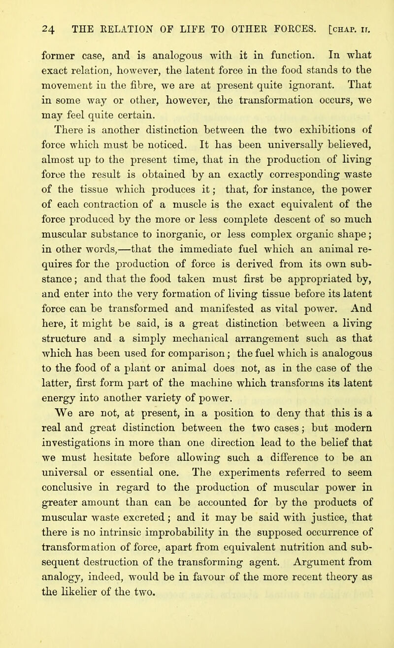 former case, and is analogous with it in function. In what exact relation, however, the latent force in the food stands to the movement iu the fibre, we are at present quite ignorant. That in some way or other, however, the transformation occurs, we may feel quite certain. There is another distinction between the two exhibitions of force which must be noticed. It has been universally believed, almost up to the present time, that in the production of living force the result is obtained by an exactly corresponding waste of the tissue which produces it; that, for instance, the power of each contraction of a muscle is the exact equivalent of the force produced by the more or less complete descent of so much muscular substance to inorganic, or less complex organic shape; in other words,—that the immediate fuel which an animal re- quires for the production of force is derived from its own sub- stance ; and that the food taken must first be appropriated by, and enter into the very formation of living tissue before its latent force can be transformed and manifested as vital power. And here, it might be said, is a great distinction between a living structure and a simply mechanical arrangement such as that which has been used for comparison; the fuel which is analogous to the food of a plant or animal does not, as in the case of the latter, first form part of the machine which transforms its latent energy into another variety of power. We are not, at present, in a position to deny that this is a real and great distinction between the two cases; but modern investigations in more than one direction lead to the belief that we must hesitate before allowing such a difference to he an universal or essential one. The experiments referred to seem conclusive in regard to the production of muscular power in greater amount than can he accounted for by the products of muscular waste excreted; and it may be said with justice, that there is no intrinsic improbability in the supposed occurrence of transformation of force, apart from equivalent nutrition and sub- sequent destruction of the transforming agent. Argument from analogy, indeed, would be in favour of the more recent theory as the likelier of the two.