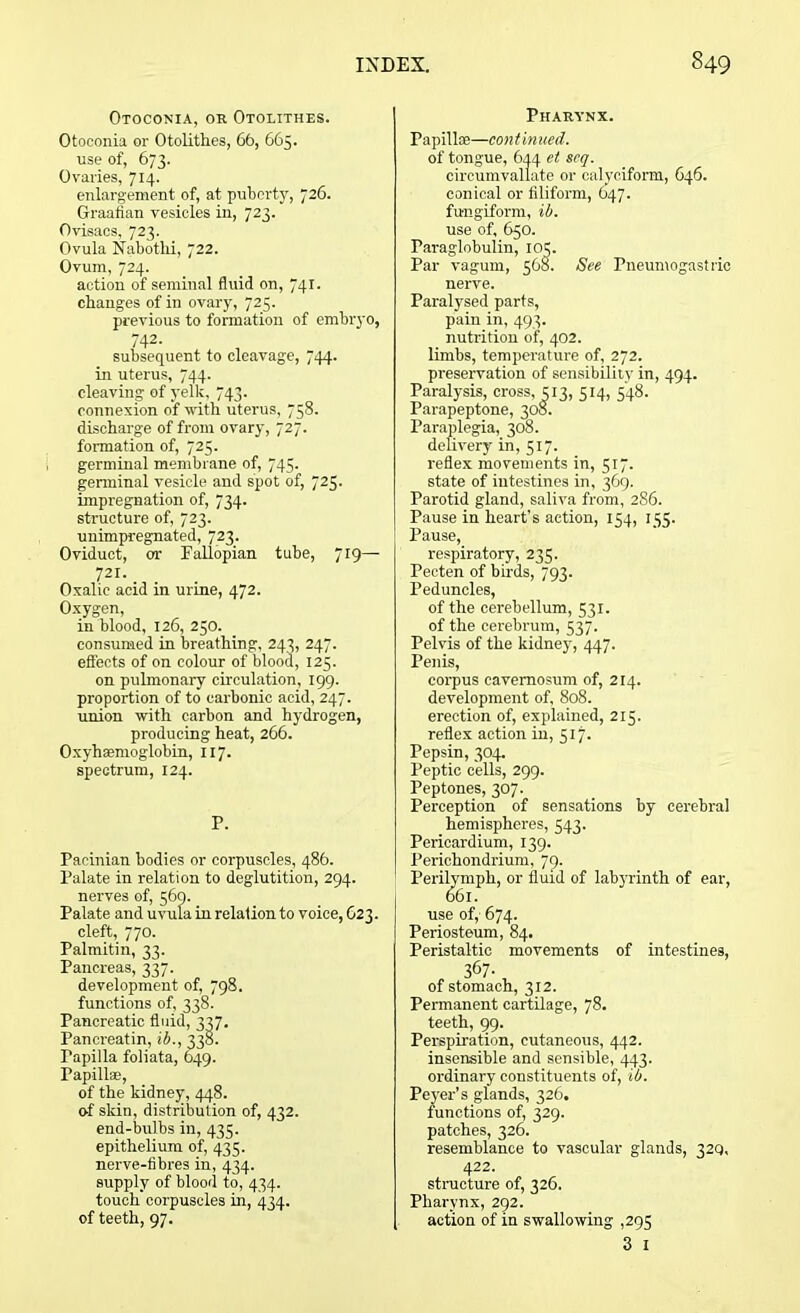 Otoconia, or Otolithes. Otoconia or Otolithes, 66, 665. use of, 673. Ovaries, 714. enlargement of, at puberty, 726. Graafian vesicles in, 723. Ovisacs, 723. Ovula Nabothi, 722. Ovum, 724. action of seminal fluid on, 741. changes of in ovary, 725. previous to formation of embryo, in uterus, 744. cleaving of yelk, 743. connexion of with uterus, 758. discharge of from ovary, 727. formation of, 725. germinal membrane of, 745. germinal vesicle and spot of, 725. impregnation of, 734. structure of, 723. unimpregnated, 723. Oviduct, or Fallopian tube, 7r9— 721. Oxalic acid in urine, 472. Oxygen, in blood, 126, 250. consumed in breathing, 243, 247. effects of on colour of blood, 125. on pulmonary circulation, 199. proportion of to carbonic acid, 247. union with carbon and hydrogen, producing heat, 266. Oxyhemoglobin, 117. spectrum, 124. P. Pacinian bodies or corpuscles, 486. Palate in relation to deglutition, 294. nerves of, 569. Palate and uvula in relation to voice, 623. cleft, 770. Palmitin, 33. Pancreas, 337. development of, 798. functions of, 338. Pancreatic fluid, 337. Pancreatin, ib., 338. Papilla foliata, 649. Papillae, of the kidney, 448. of skin, distribution of, 432. end-bulbs in, 435. epithelium of, 435. nerve-fibres in, 434. supply of blood to, 434. touch corpuscles in, 434. of teeth, 97. Pharynx. Pa pillse—con t inued. of tongue, 644 et scq. circumvallate or calyciform, 646. conical or filiform, 647. fu-ngiform, ib. use of, 650. Paraglobulin, 105. Par vagum, 568. See Pneumogastric nerve. Paralysed parts, pain in, 493. nutrition of, 402. limbs, temperature of, 272. preservation of sensibility in, 494. Paralysis, cross, 313, 314, 348. Parapeptone, 308. Paraplegia, 308. delivery in, 517. reflex movements in, 517. state of intestines in, 369. Parotid gland, saliva from, 286. Pause in heart’s action, 154, 135. Pause, respiratory, 235. Pecten of birds, 793. Peduncles, of the cerebellum, 531. of the cerebrum, 537. Pelvis of the kidney, 447. Penis, corpus eavemosum of, 214. development of, 808. erection of, explained, 215. reflex action in, 517. Pepsin, 304. Peptic cells, 299. Peptones, 307. Perception of sensations by cerebral hemispheres, 543. Pericardium, 139. Perichondrium, 79. Perilymph, or fluid of labyrinth of ear, use of, 674. Periosteum, 84. Peristaltic movements of intestines, , 367- of stomach, 312. Permanent cartilage, 78. teeth, 99. Perspiration, cutaneous, 442. insensible and sensible, 443. ordinary constituents of, ib. Peyer's glands, 326. functions of, 329. patches, 326. resemblance to vascular glands, 32Q, 422. structure of, 326. Pharynx, 292. action of in swallowing ,295 3 1