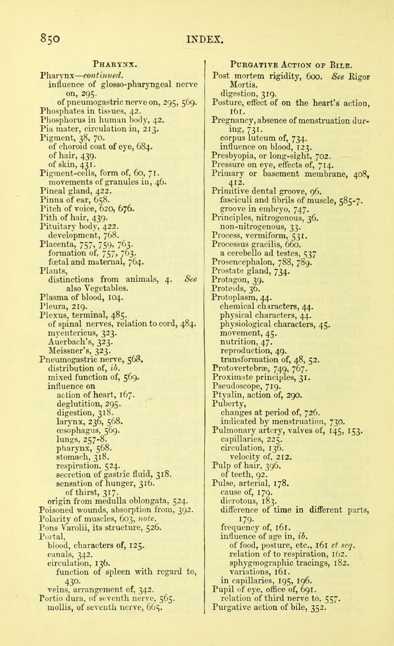 Pharynx. Pharynx—continued. influence of glosso-pharyngeal nerve on, 295. of pneuinogastric nerve on, 295, 569. Phosphates in tissues, 42. Phosphorus in human body, 42. Pia mater, circulation in, 213. Pigment, 38, 70. of choroid coat of eye, 684. of hair, 439. of skin, 431. Pigment-cells, form of, 60, 71. movements of granules in, 46. Pineal gland, 422. Pinna of ear, 658. Pitch of voice, 620, 676. l’ith of hair, 439. Pituitary body, 422. development, 768. Placenta, 757, 759, 763. formation of, 757, 763. foetal and maternal, 764. Plants, distinctions from animals, 4. See also Vegetables. Plasma of blood, 104. Pleura, 219. Plexus, terminal, 485. of spinal nerves, relation to cord, 484. myentericus, 323. Auerbach’s, 323. Meissner’s, 323. Pneumogastric nerve, 568, distribution of, ib. mixed function of, 569. influence on action of heart, 167. deglutition, 295. digestion, 318. larynx, 236, 568. oesophagus, 569. lungs, 257-8. pharynx, 568. stomach, 318. respiration. 524. secretion of gastric fluid, 318. sensation of hunger, 316. of thirst, 317. origin from medulla oblongata, 524. Poisoned wounds, absorption from, 392. Polarity of muscles, 603, note. Pons Varolii, its structure, 526. Portal, blood, characters of, 125. canals, 342. circulation, 136. function of spleen with regard to, . 430. veins, arrangement of, 342. Portio dura, of seventh nerve, 565. mollis, of seventh nerve, 6G5. Purgative Action of Bile. Post mortem rigidity, 600. See Bigor Mortis. digestion, 319. Posture, effect of on the heart’s action, ltd. Pregnancy, absence of menstruation dur- ing, 731- corpus luteum of, 734. influence on blood, 123. Presbyopia, or long-sight, 702. Pressure on eye, effects of, 714. Primary or basement membrane, 408, 412. Primitive dental groove, 96. fasciculi and fibrils of muscle, 585-7. groove in embryo, 747. Principles, nitrogenous, 36. non-nitrogenous, 33. Process, vermiform, 531. Processus gracilis, 660. a cerebello ad testes, 537 Prosencephalon, 788, 789. Prostate gland, 734. Protagon, 39. Proteids, 36. Protoplasm, 44. chemical characters, 44. physical characters, 44. physiological characters, 45. movement, 45. nutrition, 47. reproduction, 49. transformation of, 48, 52. Proto vertebrae, 749, 767. Proximate principles, 31. Pseudoscope, 719. Ptyalin, action of, 290. Puberty, changes at period of, 726. indicated by menstruation, 730. Pulmonary artery, valves of, 145, 153. capillaries, 225. circulation, 136. velocity of, 212. Pulp of hair, 396. of teeth, 92. Pulse, arterial, 178. cause of, I7q. dicrotous, 183. difference of time in different parts, 179- frequency of, 161. influence of age in, ib. of food, posture, etc., 161 et seq. relation of to respiration, 162. spliygmographic tracings, 182. variations, 161. in capillaries, 195, 196. Pupil of eye, office of, 691. relation of third nerve to. 557. Purgative action of bile, 352.