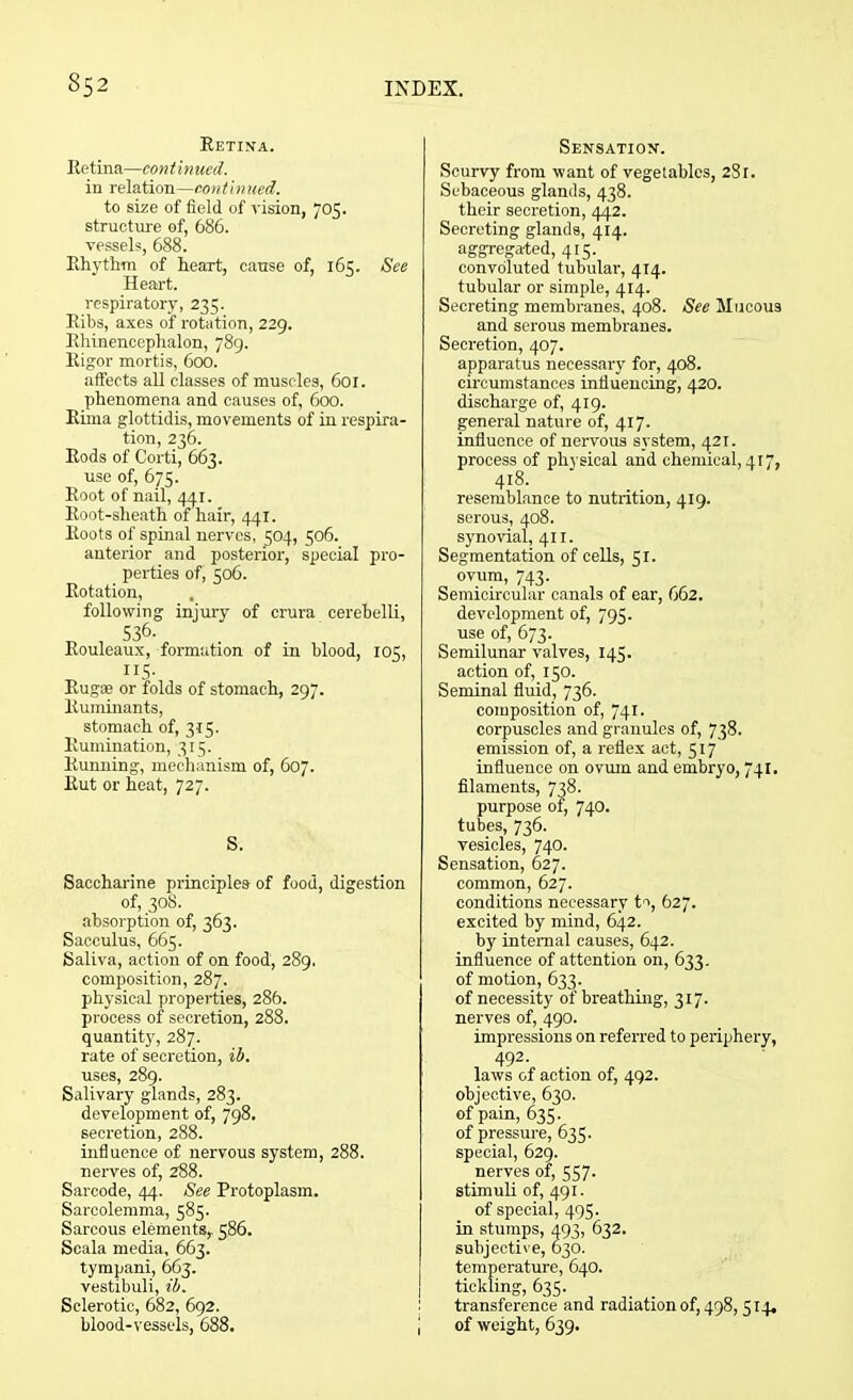 Retina. Retina—continued. in relation—continued. to size of field of vision, 705. structure of, 686. vessels, 688. Rhythm of heart, cause of, 16^. See Heart. respiratory, 235. Ribs, axes of rotation, 229. Rhinencephalon, 789. Rigor mortis, 600. affects all classes of muscles, 601. phenomena and causes of, 600. Rima glottidis, movements of in respira- tion, 236. Rods of Corti, 663. use of, 675. Root of nail, 441. Root-sheath of hair, 441. Roots of spinal nerves, 504, 506. anterior and posterior, special pro- perties of, 506. Rotation, following injury of crura cerebelli, 536. Rouleaux, formation of in blood, 105, 115- Rugae or folds of stomach, 297. Ruminants, stomach of, 315. Rumination, 315. Running, mechanism of, 607. Rut or heat, 727. S. Saccharine principles of food, digestion of, 30S. absorption of, 363. Sacculus, 665. Saliva, action of on food, 289. composition, 287. physical properties, 286. process of secretion, 288. quantity, 287. rate of secretion, ib. uses, 289. Salivary glands, 283. development of, 798. secretion, 288. influence of nervous system, 288. nerves of, 288. Sarcode, 44. See Protoplasm. Sareolemma, 585. Sarcous elements,. 586. Scala media, 663. tympani, 663. vestibuli, ib. Sclerotic, 682, 692. blood-vessels, 688. Sensation. Scurvy from want of vegetables, 281. Sebaceous glands, 438. their secretion, 442. Secreting glands, 414. aggregated, 415. convoluted tubular, 414. tubular or simple, 414. Secreting membranes, 408. See Mucous and serous membranes. Secretion, 407. apparatus necessary for, 408. circumstances influencing, 420. discharge of, 419. general nature of, 417. influence of nervous system, 421. process of physical and chemical, 417, 418. resemblance to nutrition, 419. serous, 408. synovial, 411. Segmentation of cells, 51. ovum, 743. Semicircular canals of ear, 662. development of, 793. use of, 673. Semilunar valves, 145. action of, 150. Seminal fluid, 736. composition of, 741. corpuscles and granules of, 738. emission of, a reflex act, 517 influence on ovum and embryo, 741. filaments, 738. purpose of, 740. tubes, 736. vesicles, 740. Sensation, 627. common, 627. conditions necessary to, 627. excited by mind, 642. by internal causes, 642. influence of attention on, 633. of motion, 633. of necessity of breathing, 317. nerves of, 490. impressions on referred to periphery, 492. laws of action of, 492. objective, 630. of pain, 635. of pressure, 635. special, 629. nerves of, 557. stimuli of, 491. of special, 495. in stumps, 493, 632. subjective, 630. temperature, 640. tickling, 635. transference and radiation of, 498, 514. of weight, 639.