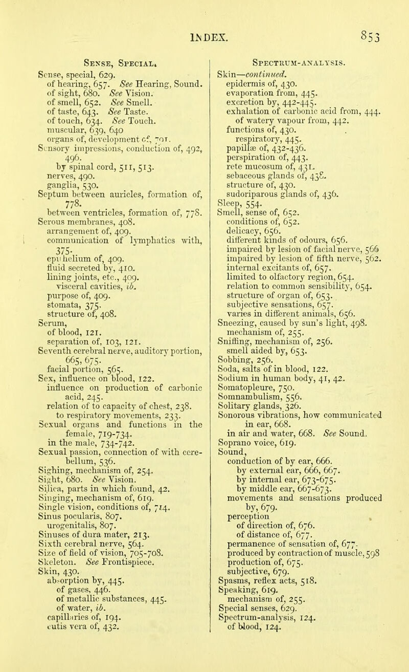 Sense, Special, Sense, special, 629. of hearing, 657. See Hearing, Sound. of sight, 680. See Vision. of smell, 652. See Smell. of taste, 643. See Taste. of touch, 634. See Touch. muscular, 639, 640 organs of, development of, for. Sensory impressions, conduction of, 492, 496. by spinal cord, 511, 513. nerves, 490. ganglia, 530. Septum between auricles, formation of, 778. between ventricles, formation of, 77S. Serous membranes, 408. arrangement of, 409. communication of lymphatics with, 375- epi 1 helium of, 409. fluid secreted by, 410. lining joints, etc., 409. visceral cavities, ib. purpose of, 409. stomata, 375. structure of, 408. Serum, of blood, 121. separation of, 103, 121. Seventh cerebral nerve, auditory portion, . 665, 675. facial portion, 565. Sex, influence on blood, 122. influence on production of carbonic acid, 245. relation of to capacity of chest, 238. to respiratory movements, 233. Sexual organs and functions in the female, 719-734. in the male, 734-742. Sexual passion, connection of with cere- bellum, 536. Sighing, mechanism of, 254. Sight, 680. See Vision. Silica, parts in which found, 42. Singing, mechanism of, 619. Single vision, conditions of, 714. Sinus pocularis, 807. urogenitalis, 807. Sinuses of dura mater, 213. Sixth cerebral nerve, 564. Size of field of vision, 705-708. Skeleton. See Frontispiece. Skin, 430. absorption by, 445. of gases, 446. of metallic substances, 445. of water, ib. capillaries of, 194. cutis vera of, 432. Spectrum-analysis. Skin—continued. epidermis of, 430. evaporation from, 445. excretion by, 442-445. exhalation of carbonic acid from, 444. of watery vapour from, 442. functions of, 430. respiratory, 445. papilloe of, 432-436. perspiration of, 443. rete mucosum of, 431. sebaceous glands of, 438. structure of, 430. sudoriparous glands of, 436. Sleep, 554. Smell, sense of, 652. conditions of, 652. delicacy, 656. different kinds of odours, 656. impaired by lesion of facial nerve, 566 impaired by lesion of fifth nerve, 562. internal excitants of, 657. limited to olfactory region, 654. relation to common sensibility, 654. structure of organ of, 653. subjective sensations, 657. vanes in different animals, 656. Sneezing, caused by sun’s light, 498. mechanism of, 255. Sniffing, mechanism of, 256. smell aided by, 653. Sobbing, 256. Soda, salts of in blood, 122. Sodium in human body, 41, 42. Somatopleure, 750. Somnambulism, 556. Solitary glands, 326. Sonorous vibrations, how communicated in ear, 668. in air and water, 668. See Sound. Soprano voice, 619. Sound, conduction of by ear, 666. by external ear, 666, 667. by internal ear, 673-675. by middle ear, 667-673. movements and sensations produced by, 679. perception of direction of, 676. of distance of, 677. permanence of sensation of, 677. produced by contraction of muscle, 598 production of, 675. subjective, 679. Spasms, reflex acts, 518. Speaking, 619. mechanism of, 255. Special senses, 629. Spectrum-analysis, 124. of blood, 124.