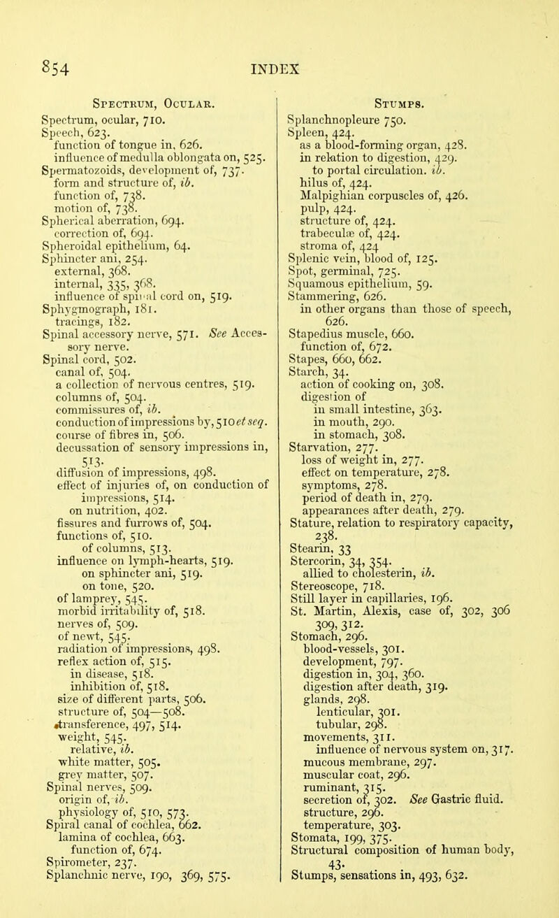 Spectrum, Ocular. Spectrum, ocular, 710. Speech, 623. function of tongue in, 626. influence of medulla oblongata on, 525. Spermatozoids, development of, 737. form and structure of, ib. function of, 738. motion of, 738. Spherical aberration, 694. correction of, 694. Spheroidal epithelium, 64. Sphincter ani, 254. external, 368. internal, 335, 368. influence of spiral cord on, 519. Sphygmograph, 181. tracings, 182. Spinal accessory nerve, 571. See Acces- sory nerve. Spinal cord, 502. canal of, 504. a collection of nervous centres, 519. columns of, 504. commissures of, ib. conduction of impressions by, 510 etseq. course of fibres in, 506. decussation of sensory impressions in, 5X3- diffusion of impressions, 498. effect of injuries of, on conduction of impressions, 514. on nutrition, 402. fissures and furrows of, 504. functions of, 510. of columns, 513. influence on lymph-hearts, 319. on sphincter ani, 519. on tone, 520. of lamprey, 543. morbid irritability of, 518. nerves of, 509. of newt, 545. radiation of impressions, 498. reflex action of, 515. in disease, 518. inhibition of, 518. size of different parts, 506. structure of, 504—508. •transference, 497, 514. weight, 545. relative, ib. white matter, 505. grey matter, 507. Spinal nerves, 509. origin of, ib. physiology of, 510, 573. Spiral canal of cochlea, 662. lamina of cochlea, 663. function of, 674. Spirometer, 237. Splanchnic nerve, 190, 369, 575. Stumps. Splanchnopleure 750. Spleen, 424. as a blood-forming organ, 428. in relation to digestion, 429. to portal circulation, ib. hilus of, 424. Malpighian corpuscles of, 426. pulp, 424. structure of, 424. trabecula) of, 424. stroma of, 424 Splenic vein, blood of, 125. Spot, germinal, 725. Squamous epithelium, 59. Stammering, 626. in other organs than those of speech, 626. Stapedius muscle, 660. function of, 672. Stapes, 660, 662. Starch, 34. action of cooking on, 308. digestion of in small intestine, 363. in mouth, 290. in stomach, 308. Starvation, 277. loss of weight in, 277- effect on temperature, 278. symptoms, 278. period of death in, 279. appearances after death, 279. Stature, relation to respiratory capacity, 238. Stearin, 33 Stercorin, 34, 354. allied to cholesterin, ib. Stereoscope, 718. Still layer in capillaries, 196. St. Martin, Alexis, case of, 302, 306 3°9> 312- Stomach, 296. blood-vessels, 301. development, 797. digestion in, 304, 360. digestion after death, 319. glands, 298. lenticular, 301. tubular, 298. movements, 311. influence of nervous system on, 317. mucous membrane, 297. muscular coat, 296. ruminant, 315. secretion of, 302. See Gastric fluid, structure, 296. temperature, 303. Stomata, 199, 375. Structural composition of human body,