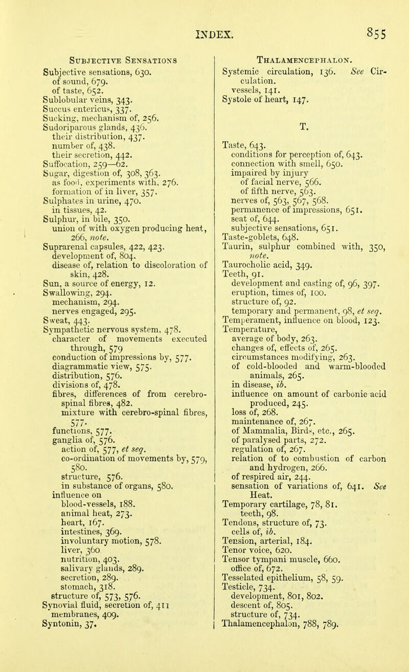 Subjective Sensations Subjective sensations, 630. 01 sound, 679. of taste, 652. Sublobular veins, 343. Suoeus enterieus, 337. Sucking, mechanism of, 256. Sudoriparous glands, 436. their distribution, 437. number of, 438. their secretion, 442. Suffocation, 259—62. Sugar, digestion of, 308,363. as food, experiments with, 276. formation of in liver, 357. Sulphates in urine, 470. in tissues, 42. Sulphur, in bile, 350. union of with oxygen producing heat, 266, note. Suprarenal capsules, 422, 423. development of, 804. disease of, relation to discoloration of skin, 428. Sun, a source of energy, 12. Swallowing, 294. mechanism, 294. nerves engaged, 295. Sweat, 443. Sympathetic nervous system, 478. character of movements executed through, 579 conduction of impressions by, 577. diagrammatic view, 575. distribution, 576. divisions of, 478. fibres, differences of from cerebro- spinal fibres, 482. mixture with cerebro-spinal fibres, , 577- functions, 577. ganglia of, 576. action of, 377, et seq. co-ordination of movements by, 579, 580. structure, 576. in substance of organs, 580. influence on blood-vessels, 188. animal heat, 273. heart, 167. intestines, 369. involuntary motion, 578. liver, 360 nutrition, 403. salivary glands, 289. secretion, 289. stomach, 318. structure of, 573, 576. Synovial fluid, secretion of, 411 membranes, 409. Syntonin, 37. Thalamencepiialon. Systemic circulation, 136. See Cir- culation, vessels, 141. Systole of heart, 147. T. Taste, 643. conditions for perception of, 643. connection with smell, 650. impaired by injury of facial nerve, 566. of fifth nerve, 563. nerves of, 563, 367, 568. permanence of impressions, 651. seat of, 644. subjective sensations, 651. Taste-goblets, 648. Taurin, sulphur combined with, 350, note. Taurocholic acid, 349. Teeth, 91. development and casting of, 96, 397. eruption, times of, 100. structure of, 92. temporary and permanent, 98, et seq. Temperament, influence on blood, 123. Temperature, average of body, 263. changes of, effects of, 265. circumstances modifying, 263. of cold-blooded and warm-blooded animals, 263. in disease, ib. influence on amount of carbonic acid produced, 245. loss of, 268. maintenance of, 267. of Mammalia, Birds, etc., 265. of paralysed parts, 272. regulation of, 267. relation of to combustion of carbon and hydrogen, 266. of respired air, 244. sensation of variations of, 641. See Heat. Temporary cartilage, 78, 81. teeth, 98. Tendons, structure of, 73, cells of, ib. Tension, arterial, 184. Tenor voice, 620. Tensor tympani muscle, 660. office of, 672. Tesselated epithelium, 58, 59. Testicle, 734. development, 801, 802. descent of, 805. structure of, 734. Thalamencepiialon, 788, 789.