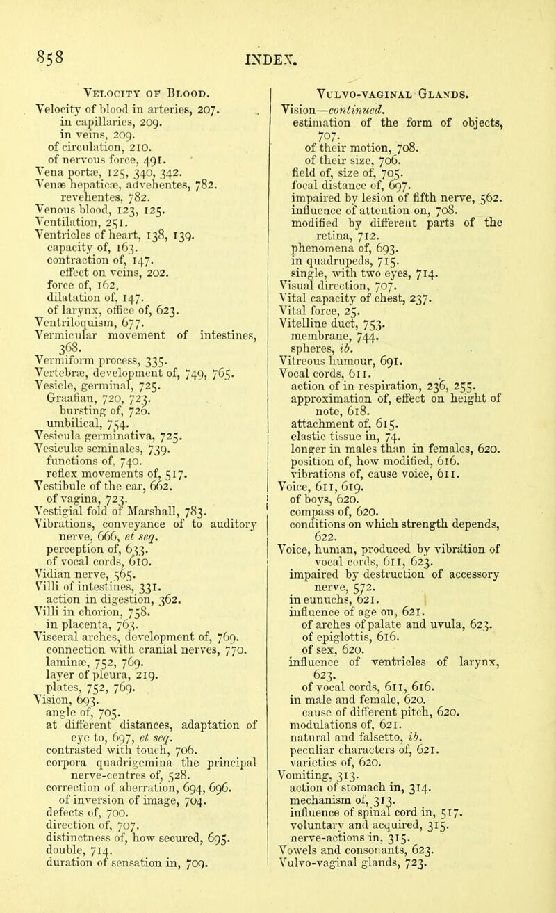 Velocity op Blood. Velocity of blood in arteries, 207. in capillaries, 209. in veins, 209. of circulation, 210. of nervous force, 491. Vena port*, 125, 340, 342. Venae hepatic®, advehentes, 782. revehentes, 782. Venous blood, 123, 125. Ventilation, 251. Ventricles of heart, 138, 139. capacity of, 163. contraction of, 147. effect on veins, 202. force of, 162. dilatation of, 147. of larynx, office of, 623. Ventriloquism, 677. Vermicular movement of intestines, 368. Vermiform process, 335. Vertebr*, development of, 749, 765. Vesicle, germinal, 725. Graafian, 720, 72^. bursting of, 720. umbilical, 734. Vesicula germmativa, 725. Vesicuhe seminales, 739. functions of, 740. reflex movements of, 517. Vestibule of the ear, 662. of vagina, 723. Vestigial fold of Marshall, 783. Vibrations, conveyance of to auditory nerve, 666, et seq. perception of, 633. of vocal cords, 010. Vidian nerve, 565. Villi of intestines, 331. action in digestion, 362. Villi in chorion, 758. in placenta, 763. Visceral arches, development of, 769. connection with cranial nerves, 770. lamina?, 752, 769. layer of pleura, 219. plates, 752, 769. Vision, 693. angle of, 705. at different distances, adaptation of eye to, 697, et seq. contrasted with touch, 706. corpora quadrigemina the principal nerve-centres of, 528. correction of aberration, 694, 696. of inversion of image, 704. defects of, 700. direction of, 707. distinctness of, how secured, 695. double, 714. duration of sensation in, 709. VULVO-VAGINAL GLANDS. Vision—continued. estimation of the form of objects, 707. of their motion, 708. of their size, 706. field of, size of, 705. focal distance of, 697. impaired by lesion of fifth nerve, 562. influence of attention on, 708. modified by different parts of the retina, 712. phenomena of, 693. in quadrupeds, 715. single, with two eyes, 714- Visual direction, 707. Vital capacity of chest, 237. Vital force, 25. Vitelline duct, 753. membrane, 744. spheres, ib. Vitreous humour, 691. Vocal cords, 611. action of in respiration, 236, 255. approximation of, effect on height of note, 618. attachment of, 615. elastic tissue in, 74. longer in males than in females, 620. position of, how modified, 616. vibrations of, cause voice, 611. Voice, 611, 619. j of boys, 620. compass of, 620. conditions on which strength depends, 622. Voice, human, produced by vibration of vocal cords, 611, 623. impaired by destruction of accessory nerve, 572. in eunuchs, 621. influence of age on, 621. of arches of palate and uvula, 623. of epiglottis, 616. of sex, 620. influence of ventricles of larynx, 623. of vocal cords, 611, 616. in male and female, 620. cause of different pitch, 620. modulations of, 621. natural and falsetto, ib. peculiar characters of, 621. varieties of, 620. Vomiting, 313. action of stomach in, 314. mechanism of, 313. influence of spinal cord in, 517. voluntary and acquired, 315. nerve-actions in, 315. Vowels and consonants, 623. 1 Vulvo-vaginal glands, 723.