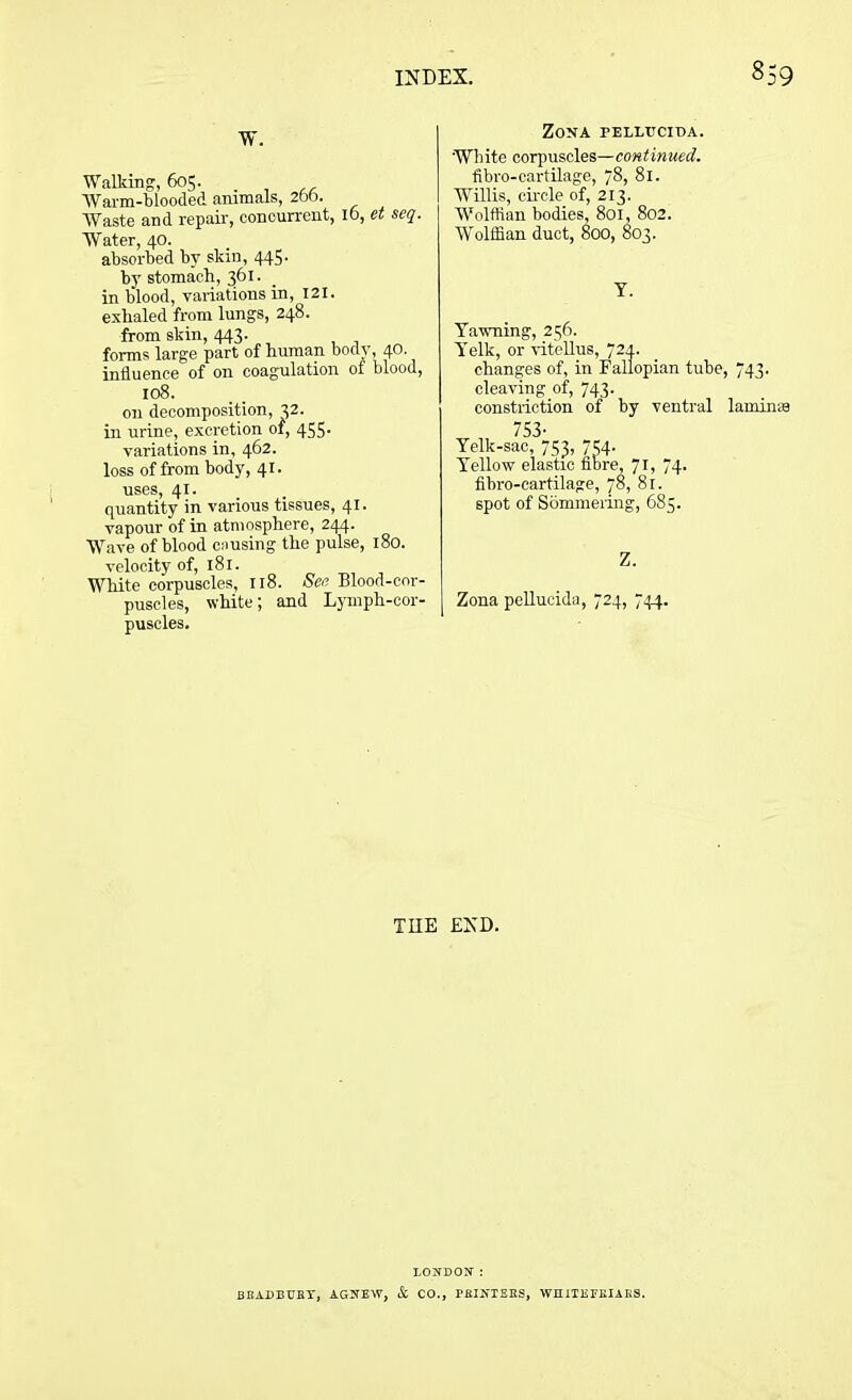 W. Walking, 605. Warm-blooded animals, 26b. Waste and repair, concurrent, 16, et seq. Water, 40. absorbed by skin, 445. by stomach, 361. in blood, variations in, 121. exhaled from lungs, 248. from skin, 443. forms large part of human body, 40. influence of on coagulation of blood, 108. on decomposition, 32. in urine, excretion of, 455- variations in, 462. loss of from body, 41. uses, 41. quantity in various tissues, 41. vapour of in atmosphere, 244. Wave of blood csiusing the pulse, 180. velocity of, 181. White corpuscles, 118. See Blood-cor- puscles, white; and Lymph-cor- puscles. Zona pelltjcida. White corpuscles—continued. fibro-cartilage, 78, 81. WTllis, circle of, 213. Wolffian bodies, 801, 802. W'olffian duct, 800, 803. Y. Yawning, 256. Yelk, or vitellus, 724. changes of, in Fallopian tube, 743. cleaving of, 743. constriction of by ventral lamirne 753- Yelk-sac, 753, 754. Yellow elastic fibre, 71, 74. fibro-cartilage, 78, 81. spot of Sommering, 685. Z. Zona pellucida, 724, 744. THE END. LONDON: BHADBUHY, AGNEW, & CO., PBINTEKS, WHiTEFEIAGS.