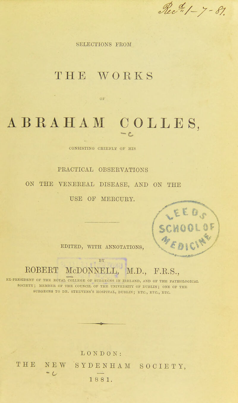 SELECTIONS FBOM THE WORKS 03? ABRAHAM COLLES, CONSISTING CHIEFLY OF HIS PEACTICAL OBSEEVATIONS ON THE VENEEEAL DISEASE, AND ON THE USE OP MEECUEY. EDITED, WITH ANNOTATIONS, BY eobeet McDonnell, m.d., f.k.s., EX-PRESIDENT OF THE ROYAX COLLEGE OF SURGEONS 3N IRELAND, AND OF THE PATHOLOGICAL SOCIETY; MEMBER OF THE COUNCIL OF THE UNIVERSITY OF DUBLIN J ONE OF THE SURGEONS TO DR. STEEVENS'S HOSPITAL, DUBLIN; ETC., ETC., ETC. THE NEW LONDON: SYDENHAM 18 8 1. SOCIETY,