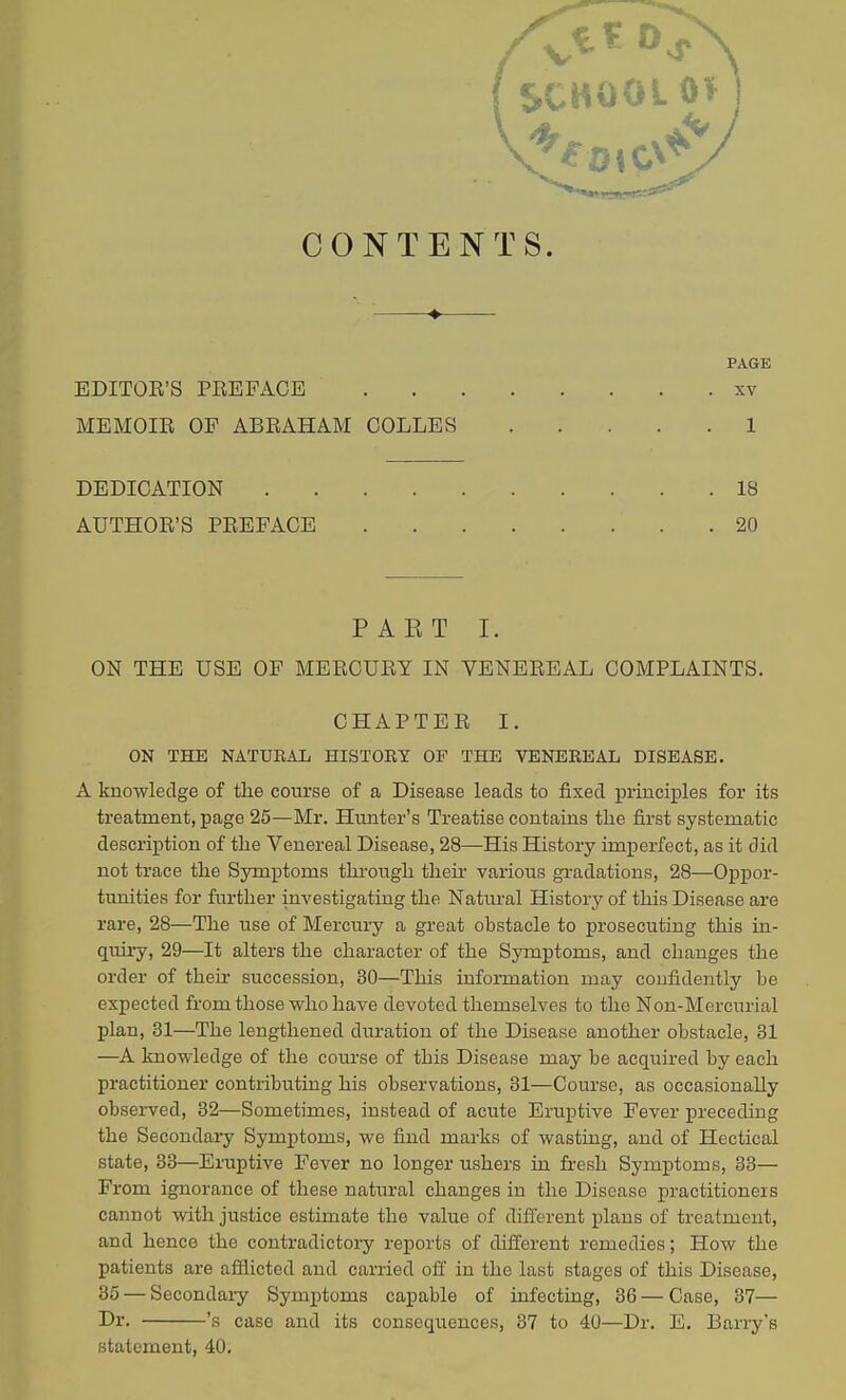 CONTENTS. ♦ PAGE EDITOR'S PREFACE XV MEMOIR OF ABRAHAM COLLES 1 PAET I. ON THE USE OF MERCURY IN VENEREAL COMPLAINTS. ON THE NATURAL HISTORY OF THE VENEREAL DISEASE. A knowledge of the course of a Disease leads to fixed principles for its treatment, page 25—Mr. Hunter's Treatise contains the first systematic description of the Venereal Disease, 28—His History imperfect, as it did not trace the Symptoms through their various gradations, 28—Oppor- tunities for further investigating the Natural History of this Disease are rare, 28—The use of Mercury a great obstacle to prosecuting this in- quiry, 29—It alters the character of the Symptoms, and changes the order of their succession, 30—This information may confidently be expected from those who have devoted themselves to the Non-Mercurial plan, 31—The lengthened duration of the Disease another obstacle, 31 —A knowledge of the course of this Disease may be acquired by each practitioner contributing his observations, 31—Course, as occasionally observed, 32—Sometimes, instead of acute Eruptive Fever preceding the Secondary Symptoms, we find marks of wasting, and of Hectical state, 33—Eruptive Fever no longer ushers in fresh Symptoms, 33— From ignorance of these natural changes in the Disease practitioners cannot with justice estimate the value of different plans of treatment, and hence the contradictory reports of different remedies; How the patients are afflicted and carried off in the last stages of this Disease, 35 — Secondaiy Symptoms capable of infecting, 36 — Case, 37— Dr. 's case and its consequences, 37 to 40—Dr. E. Barry's statement, 40. DEDICATION 18 AUTHOR'S PREFACE 20