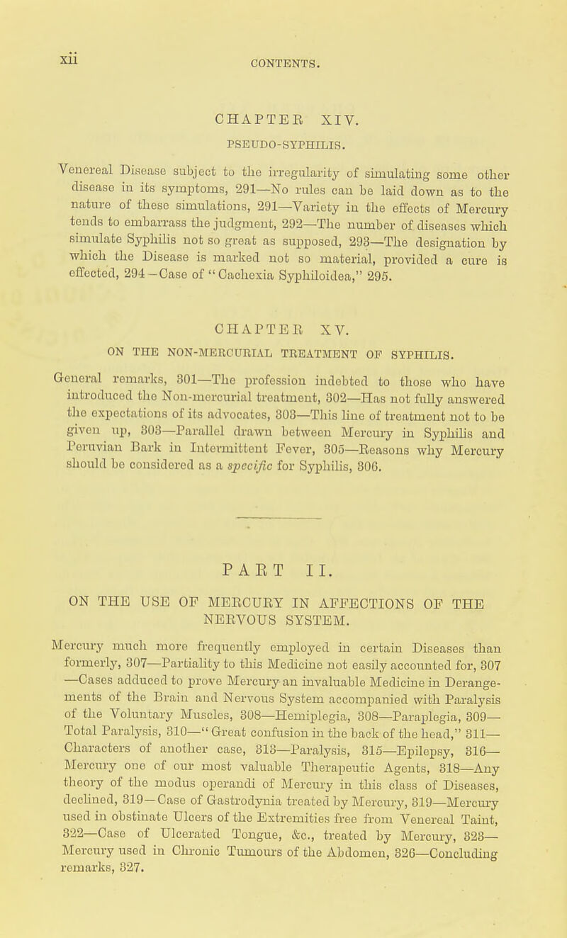 CONTENTS. CHAPTEE XIV. PSEUDO-SYPHILIS. Venereal Disease subject to the irregularity of simulating some other disease in its symptoms, 291—No rules can be laid down as to the nature of these simulations, 291—Variety in the effects of Mercury tends to embarrass the judgment, 292—The number of diseases which simulate Syphilis not so great as supposed, 293—The designation by which the Disease is marked not so material, provided a cure is effected, 294-Case of Cachexia Syphiloidea, 295. CHAPTER XV. ON THE NON-MERCURIAL TREATMENT OF SYPHILIS. General remarks, 301—The profession indebted to those who have introduced the Non-mercurial treatment, 302—Has not fully answered the expectations of its advocates, 303—This line of treatment not to be given up, 303—Parallel drawn between Mercury in Syphilis and Peruvian Bark in Intermittent Fever, 305—Eeasons why Mercury should be considered as a specific for Syphilis, 306. PAET II. ON THE USE OP MERCUEY IN AFFECTIONS OF THE NEEVOUS SYSTEM. Mercury much more frequently employed in certain Diseases than formerly, 307—Partiality to this Medicine not easily accounted for, 307 —Cases adduced to prove Mercury an invaluable Medicine in Derange- ments of the Brain and Nervous System accompanied with Paralysis of the Voluntary Muscles, 308—Hemiplegia, 308—Paraplegia, 309— Total Paralysis, 310— Great confusion in the back of the head, 311— Characters of another case, 313—Paralysis, 315—Epilepsy, 316— Mercury one of our most valuable Therapeutic Agents, 318—Any theory of the modus operandi of Mercury in this class of Diseases, dechned, 319 —Case of Gastrodynia treated by Mercury, 319—Mercury used in obstinate Ulcers of the Extremities free from Venereal Taint, 8-22—Case of Ulcerated Tongue, &c, treated by Mercury, 323— Mercury used in Chronic Tumours of the Abdomen, 326—Concluding remarks, 327.