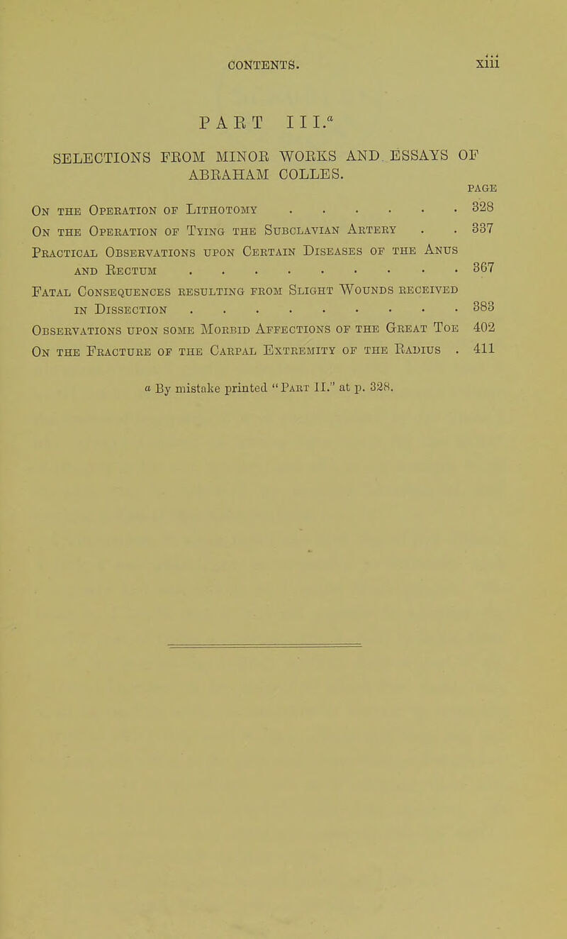 PAET III. SELECTIONS FROM MINOR WORKS AND. ESSAYS OF ABRAHAM COLLES. PAGE On the Operation of Lithotomy 328 On the Operation of Tying the Subclavian Artery . . 337 Practical Observations upon Certain Diseases of the Anus and Rectum • • 367 Fatal Consequences resulting from Slight Wounds received in Dissection 383 Observations upon some Morbid Affections of the Great Toe 402 On the Fracture of the Carpal Extremity of the Radius . 411