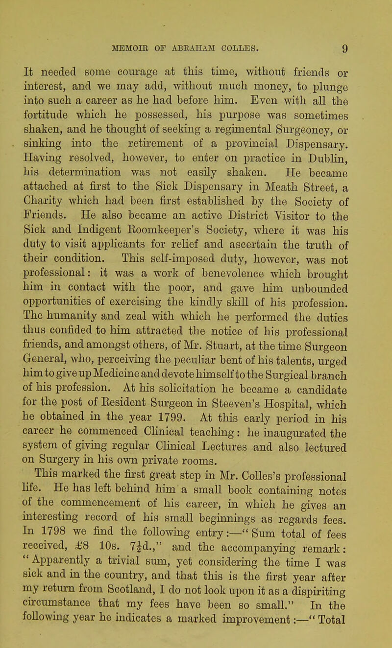 It needed some courage at this time, without friends or interest, and we may add, without much money, to plunge into such a career as he had before him. Even with all the fortitude which he possessed, his purpose was sometimes shaken, and he thought of seeking a regimental Surgeoncy, or sinking into the retirement of a provincial Dispensary. Having resolved, however, to enter on practice in Dublin, his determination was not easily shaken. He became attached at first to the Sick Dispensary in Meath Street, a Charity which had been first established by the Society of Friends. He also became an active District Visitor to the Sick and Indigent Eoomkeeper's Society, where it was his duty to visit applicants for relief and ascertain the truth of their condition. This self-imposed duty, however, was not professional: it was a work of benevolence which brought him in contact with the poor, and gave him unbounded opportunities of exercising the kindly skill of his profession. The humanity and zeal with which he performed the duties thus confided to him attracted the notice of his professional friends, and amongst others, of Mr. Stuart, at the time Surgeon General, who, perceiving the peculiar bent of his talents, urged him to give up Medicine and devote himself to the Surgical branch of his profession. At his solicitation he became a candidate for the post of Eesident Surgeon in Steeven's Hospital, which he obtained in the year 1799. At this early period in his career he commenced Clinical teaching: he inaugurated the system of giving regular Clinical Lectures and also lectured on Surgery in his own private rooms. t This marked the first great step in Mr. Colles's professional life. He has left behind him a small book containing notes of the commencement of his career, in which he gives an interesting record of his small beginnings as regards fees. In 1798 we find the following entry:— Sum total of fees received, £8 10s. 7£d., and the accompanying remark:  Apparently a trivial sum, yet considering the time I was sick and in the country, and that this is the first year after my return from Scotland, I do not look upon it as a dispiriting circumstance that my fees have been so small. In the following year he indicates a marked improvement:— Total