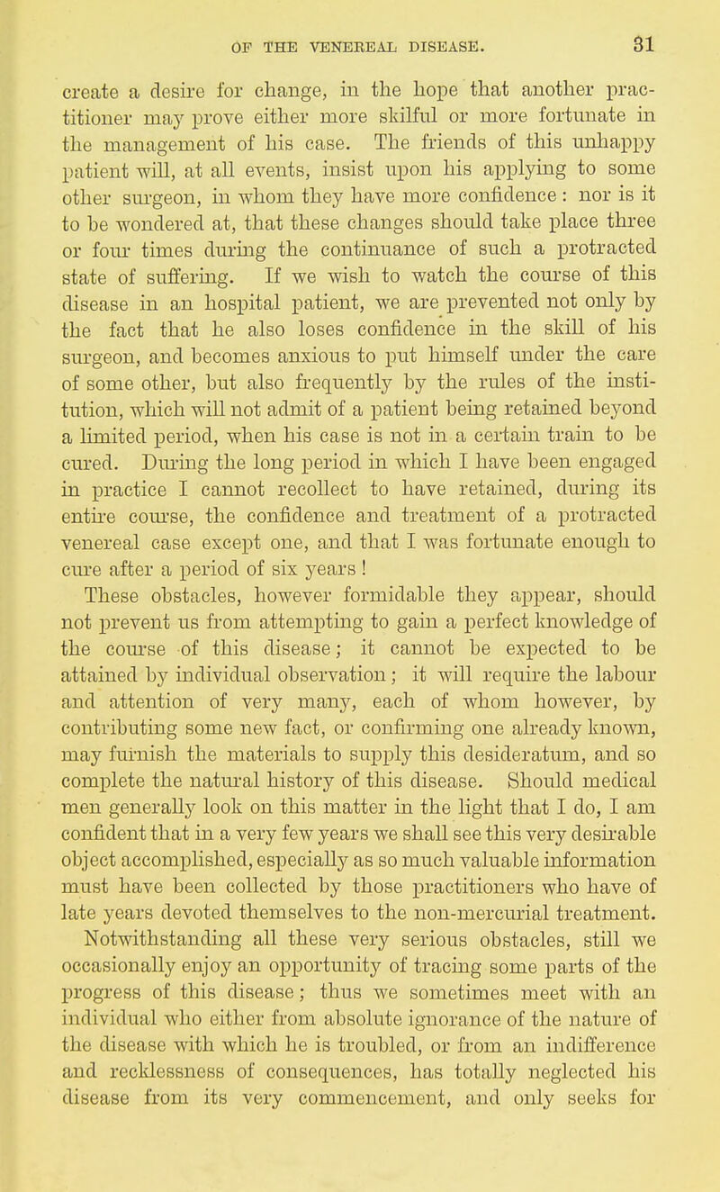 create a desire for change, in the hope that another prac- titioner may prove either more skilful or more fortunate in the management of his case. The friends of this unhappy patient will, at all events, insist upon his applying to some other surgeon, in whom they have more confidence : nor is it to be wondered at, that these changes should take place three or four times during the continuance of such a protracted state of suffering. If we wish to watch the course of this disease in an hospital patient, we are prevented not only by the fact that he also loses confidence hi the skill of his surgeon, and becomes anxious to put himself under the care of some other, but also frequently by the rules of the insti- tution, which will not admit of a patient being retained beyond a limited period, when his case is not in a certain train to be cured. During the long period in which I have been engaged in practice I cannot recollect to have retained, during its entire course, the confidence and treatment of a protracted venereal case except one, and that I was fortunate enough to cure after a period of six years ! These obstacles, however formidable they appear, should not prevent us from attempting to gain a perfect knowledge of the course of this disease; it cannot be expected to be attained by individual observation ; it will require the labour and attention of very many, each of whom however, by contributing some new fact, or confirming one already known, may furnish the materials to supply this desideratum, and so complete the natural history of this disease. Should medical men generally look on this matter in the light that I do, I am confident that in a very few years we shall see this very desirable object accomplished, especially as so much valuable information must have been collected by those practitioners who have of late years devoted themselves to the non-mercurial treatment. Notwithstanding all these very serious obstacles, still we occasionally enjoy an opportunity of tracing some parts of the progress of this disease; thus we sometimes meet with an individual who either from absolute ignorance of the nature of the disease with which he is troubled, or from an indifference and recklessness of consequences, has totally neglected his disease from its very commencement, and only seeks for