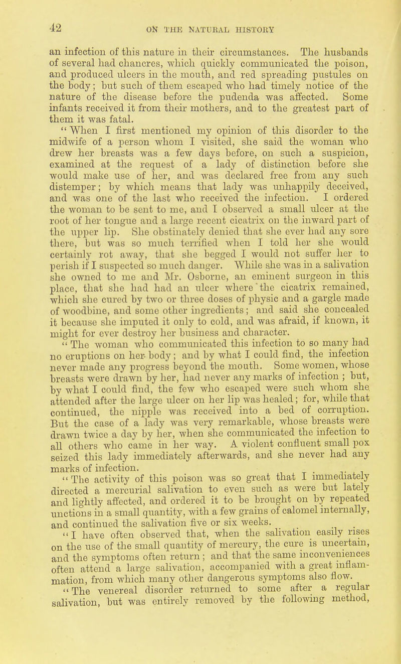 an infection of this nature in their circumstances. The husbands of several had chancres, which quickly communicated the poison, and produced ulcers in the mouth, and red spreading pustules on the body; but such of them escaped who had timely notice of the nature of the disease before the pudenda was affected. Some infants received it from then- mothers, and to the greatest part of them it was fatal.  When I first mentioned my opinion of this disorder to the midwife of a person whom I visited, she said the woman who drew her breasts was a few days before, on such a suspicion, examined at the request of a lady of distinction before she would make use of her, and was declared free from any such distemper; by which means that lady was unhappily deceived, and was one of the last who received the infection. I ordered the woman to be sent to me, and I observed a small ulcer at the root of her tongue and a large recent cicatrix on the inward part of the upper Up. She obstinately denied that she ever had any sore there, but was so much terrified when I told her she would certainly rot away, that she begged I would not suffer her to perish if I suspected so much danger. While she was in a salivation she owned to me and Mr. Osborne, an eminent surgeon in this place, that she had had an ulcer where the cicatrix remained, which she cured by two or three doses of physic and a gargle made of woodbine, and some other ingredients ; and said she concealed it because she imputed it only to cold, and was afraid, if known, it might for ever destroy her business and character.  The woman who communicated this infection to so many had no eruptions on her- body; and by what I could find, the infection never made any progress beyond the mouth. Some women, whose breasts were drawn by her, had never any marks of infection ; but, by what I could find, the few who escaped were such whom she attended after the large ulcer on her lip was healed; for, while that continued, the nipple was received into a bed of corruption. But the case of a lady was very remarkable, whose breasts were drawn twice a day by her, when she communicated the infection to all others who came in her way. A violent confluent small pox seized this lady immediately afterwards, and she never had any marks of infection. _ ■  The activity of this poison was so great that I immediately directed a mercurial salivation to even such as were but lately and lightly affected, and ordered it to be brought on by repeated unctions in a small quantity, with a few grains of calomel internally, and continued the salivation five or six weeks. I have often observed that, when the salivation easily rises on the use of the small quantity of mercury, the cure is uncertain, and the symptoms often return ; and that the same inconveniences often attend a large salivation, accompanied with a great inflam- mation, from which many other dangerous symptoms also flow. The venereal disorder returned to some after a regular salivation, but was entirely removed by the following method,