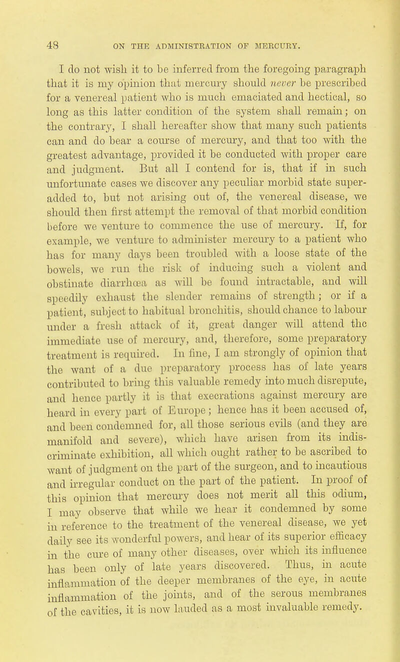 I do not wish it to be inferred from the foregoing paragraph that it is my opinion that mercury should never be prescribed for a venereal patient who is much emaciated and hectical, so long as this latter condition of the system shall remain; on the contrary, I shall hereafter show that many such patients can and do bear a comse of mercury, and that too with the greatest advantage, provided it be conducted with proper care and judgment. But all I contend for is, that if in such unfortunate cases we discover any peculiar morbid state super- added to, but not arising out of, the venereal disease, we should then first attempt the removal of that morbid condition before we venture to commence the use of mercury. If, for example, we venture to administer mercury to a patient who has for many days been troubled with a loose state of the bowels, we run the risk of inducing such a violent and obstinate diarrhoea as will be found intractable, and will speedily exhaust the slender remains of strength ; or if a patient , subject to habitual bronchitis, should chance to labour under a fresh attack of it, great danger will attend the immediate use of mercury, and, therefore, some preparatory treatment is required. In fine, I am strongly of opinion that the want of a due preparatory process has of late years contributed to bring tins valuable remedy into much disrepute, and hence partly it is that execrations against mercury are heard in every part of Europe; hence has it been accused of, and been condemned for, all those serious evils (and they are manifold and severe), which have arisen from its indis- criminate exhibition, all which ought rather to be ascribed to want of judgment on the part of the surgeon, and to incautious and irregular conduct on the part of the patient. In proof of this opinion that mercury does not merit all this odium, I may observe that while we hear it condemned by some in reference to the treatment of the venereal disease, we yet daily see its wonderful powers, and hear of its superior efficacy in the cure of many other diseases, over which its influence has been only of late years discovered. Thus, in acute inflammation of the deeper membranes of the eye, in acute inflammation of the joints, and of the serous membranes of the cavities, it is now lauded as a most invaluable remedy.