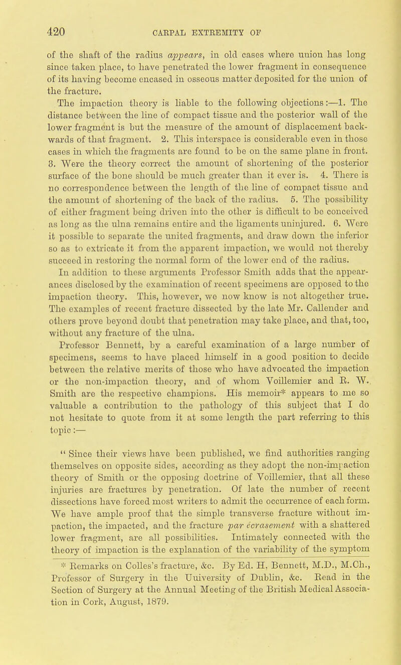 of the shaft of the radius appears, in old cases where union has long since taken place, to have penetrated the lower fragment in consequence of its having become encased in osseous matter deposited for the union of the fracture. The impaction theory is liable to the following objections:—1. The distance between the line of compact tissue and the posterior wall of the lower fragment is but the measure of the amount of displacement back- wards of that fragment. 2. This interspace is considerable even in those cases in which the fragments are found to be on the same plane in front. 3. Were the theory correct the amount of shortening of the posterior surface of the bone should be much greater than it ever is. 4. There is no correspondence between the length of the line of compact tissuo and the amount of shortening of the back of the radius. 5. The possibility of either fragment being driven into the other is difficult to bo conceived as long as the ulna remains entire and the ligaments uninjured. 6. Were it possible to separate the united fragments, and draw down the inferior so as to extricate it from the apparent impaction, we would not thereby succeed in restoring the normal form of the lower end of the radius. In addition to those arguments Professor Smith adds that the appear- ances disclosed by the examination of recent specimens are opposed to the impaction theory. This, however, we now know is not altogether true. Tho examples of recent fracture dissected by the late Mr. Callender and others prove beyond doubt that penetration may take place, and that, too, without any fracture of the ulna. Professor Bennett, by a careful examination of a large number of specimens, seems to have placed himself in a good position to decide between the relative merits of those who have advocated the impaction or the non-impaction theory, and of whom Voillemier and E. W. Smith are the respective champions. His memoh* appears to me so valuable a contribution to the pathology of this subject that I do not hesitate to quote from it at some length the part referring to this topic:—  Since their views have been published, we find authorities ranging themselves on opposite sides, according as they adopt the non-imraction theory of Smith or the opposing doctrine of Voillemier, that all these injuries are fractures by penetration. Of late the number of recent dissections have forced most writers to admit the occurrence of each form. We have ample proof that the simple transverse fracture without im- paction, the impacted, and the fracture par ccrasement with a shattered lower fragment, are all possibilities. Intimately connected with the theory of impaction is the explanation of the variability of the symptom * Remarks on Colles's fracture, &c. By Ed. H. Bennett, M.D., M.Ch., Professor of Surgery in the Uuiversity of Dublin, &c. Read in the Section of Surgery at the Annual Meeting of the British Medical Associa- tion in Cork, August, 1879.