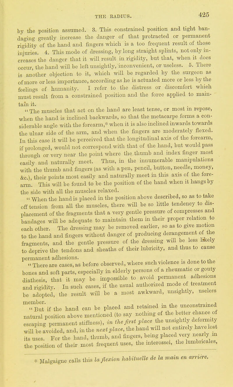 by the position assumed. 3. This constrained position and tight ban- daging greatly increase the danger of that protracted or permanent rigidity of the hand and fingers which is a too frequent result of those injuries. 4. This mode of dressing, by long straight splints, not only in- creases the danger that it will result in rigidity, but that, when it does occur, the hand will be left unsightly, inconvenient, or useless. 5. There is another objection to it, which will be regarded by the surgeon as of more or less importance, according as he is actuated more or less by the feelings of humanity. I refer to the distress or discomfort whieh must result from a constrained position and the force applied to main- tain it.  The muscles that act on the hand are least tense, or most m repose, when the hand is inclined backwards, so that the metacarpe forms a con- siderable angle with the forearm,* when it is also inclined inwards towards the ulnar side of the arm, and when the fingers are moderately flexed. In this case it will be perceived that the longitudinal axis of the forearm, if prolonged, would not correspond with that of the hand, but would pass through °or very near the point where the thumb and index finger most easily and naturaUy meet. Thus, in the innumerable manipulations with the thumb and fingers (as with a pen, pencil, button, needle, money, &c), their points most easily and naturally meet in this axis of the fore- arm. This will be found to be the position of the hand when it hangs by the side with all the muscles relaxed.  When the hand is placed in the position above described, so as to take off tension from all the muscles, there will be so little tendency to dis- placement of the fragments that a very gentle pressure of compresses and bandages will be adequate to maintain them in their proper relation to each other. The dressing may be removed earlier, so as to give motion to the hand and fingers without danger of producing derangement of the fragments, and the gentle pressure of the dressing will be less likely to deprive the tendons and sheaths of their lubricity, and thus to cause permanent adhesions. « There are cases, as before observed, where such violence is done to the bones and soft parts, especially in elderly persons of a rheumatic or gouty diathesis, that it may be impossible to avoid permanent adhesions and rigidity. In such cases, if the usual authorized mode of treatment be adopted, the result will be a most awkward, unsightly, useless m'^But'if the hand can be placed and retained in the unconstrained natural position above mentioned (to say nothing of the better chance of escaping permanent stiffness), in the first place the unsightly deformity will be avoided, and, in the next place, the hand will not entirely have lost its uses. For the hand, thumb, and fingers, being placed very nearly m the position of their most frequent uses, the mterossei, the lumbncales, T^aTgaignecalls this la flexion habituelle de la main en arriere.