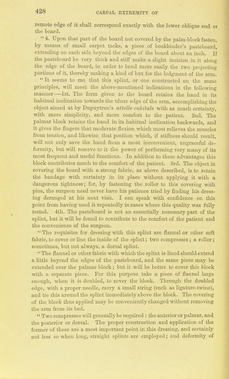 remote edge of it shall correspond exactly with the lower oblique end 01 the board.  4. Upon that part of the board not covered by the palm-block fasten, by means of small carpet tacks, a piece of bookbinder's pasteboard, extending on each side beyond the edges of the board about an inch. If the pasteboard be very thick and stiff make a slight incision in it along the edge of the board, in order to bend more easily the two projecting portions of it, thereby making a kind of box for the lodgment of the arm.  It seems to me that this splint, or one constructed on the same principles, will meet the above-mentioned indications in the following manner—1st. The form given to the board retains the hand in its habitual inclination towards the ulnar edge of the arm, accomplishing the object aimed at by Dupuytreu's attelle cubitale with as much certainty, with more simplicity, and more comfort to the patient. 2nd. The palmar block retains the hand in its habitual inclination backwards, and it gives the fingers that moderate flexion which most relieves the muscles from tension, and likewise that position which, if stiffness should result, will not only save the hand from a most inconvenient, ungraceful de- formity, but will reserve bo it the power of performing very many of its most frequent and useful functions. In addition to these advantages this block contributes much to the comfort of the patient. 3rd. The object in covering tho board with a strong fabric, as above described, is to retain the bandage with certainty in its place without applying it with a dangerous tightness; for, by fastening the roller to this covering with pins, the surgeon need never have his patience tried by finding his dress- ing deranged at his next visit. I can speak with confidence on this point from having used it repeatedly in cases where this quality was fully tested. 4th. The pasteboard is not an essentially necessary part of the splint, but it will be found to contribute to the comfort of the patient and the convenience of the surgeon.  The requisites for dressing with this splint are flannel or other soft fabric, to cover or line the inside of the splint; two compresses ; a roller; sometimes, but not always, a dorsal s^dint.  Tho flannel or other fabric with which the splint is lined should extend a little beyond the edges of the pasteboard, and the same piece may be extended over the palmar block ; but it will be better to cover this block with a separate piece. For this purpose take a piece of flannel large enough, when it is doubled, to cover the block. Through the doubled edge, with a proper needle, carry a small string (such as ligature-twine), and tie this around the splint immediately above the block. The covering of the block thus applied may be conveniently changed without removing the arm from its bed.  Two compresses will generally be required : the anterior or palmar, and the posterior or dorsal. The proper construction and application of the former of these are a most important point in this dressing, and certainly not less so when long, straight splints are employed; and deformity of