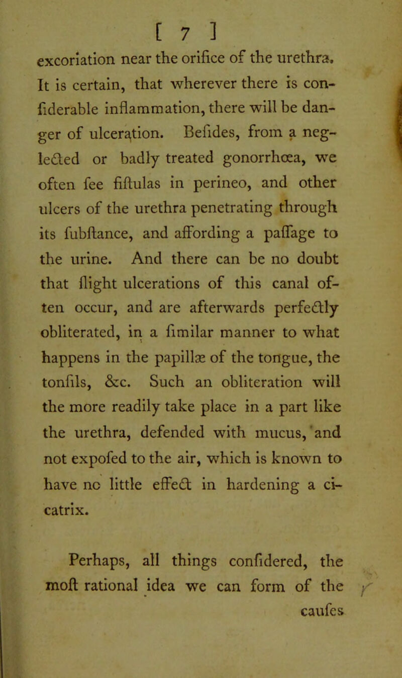 excoriation near the orifice of the urethra. It is certain, that wherever there is con- fiderable inflammation, there will be dan- ger of ulceration. Befides, from a neg- lected or badly treated gonorrhoea, we often fee fiftulas in perineo, and other ulcers of the urethra penetrating through its fubftance, and affording a paflage to the urine. And there can be no doubt that flight ulcerations of this canal of- ten occur, and are afterwards perfectly obliterated, in a fimilar manner to what happens in the papillae of the tongue, the tonfils, &c. Such an obliteration will the more readily take place in a part like the urethra, defended with mucus, and not expofed to the air, which is known to have nc little effeCt in hardening a ci- catrix. Perhaps, all things confidered, the moil rational idea we can form of the caufes