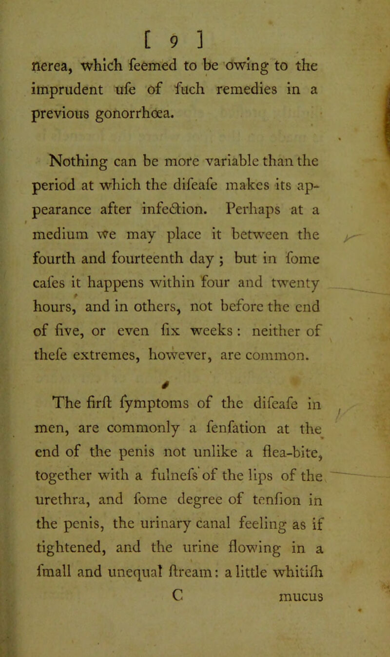 nerea, which feemed to be owing to the imprudent ufe of fuch remedies in a previous gonorrhoea. Nothing can be more variable than the period at which the difeafe makes its ap- pearance after infe&ion. Perhaps at a medium we may place it between the fourth and fourteenth day ; but in fome cafes it happens within four and twenty hours, and in others, not before the end of live, or even fix weeks : neither of thefe extremes, however, are common. 4 The firfl fymptoms of the difeafe in men, are commonly a fenfation at the end of the penis not unlike a flea-bite, together with a fulnefs of the lips of the urethra, and fome degree of tenfion in the penis, the urinary canal feeling as if tightened, and the urine flowing in a \ fmall and unequal ftream: a little whitifh C mucus