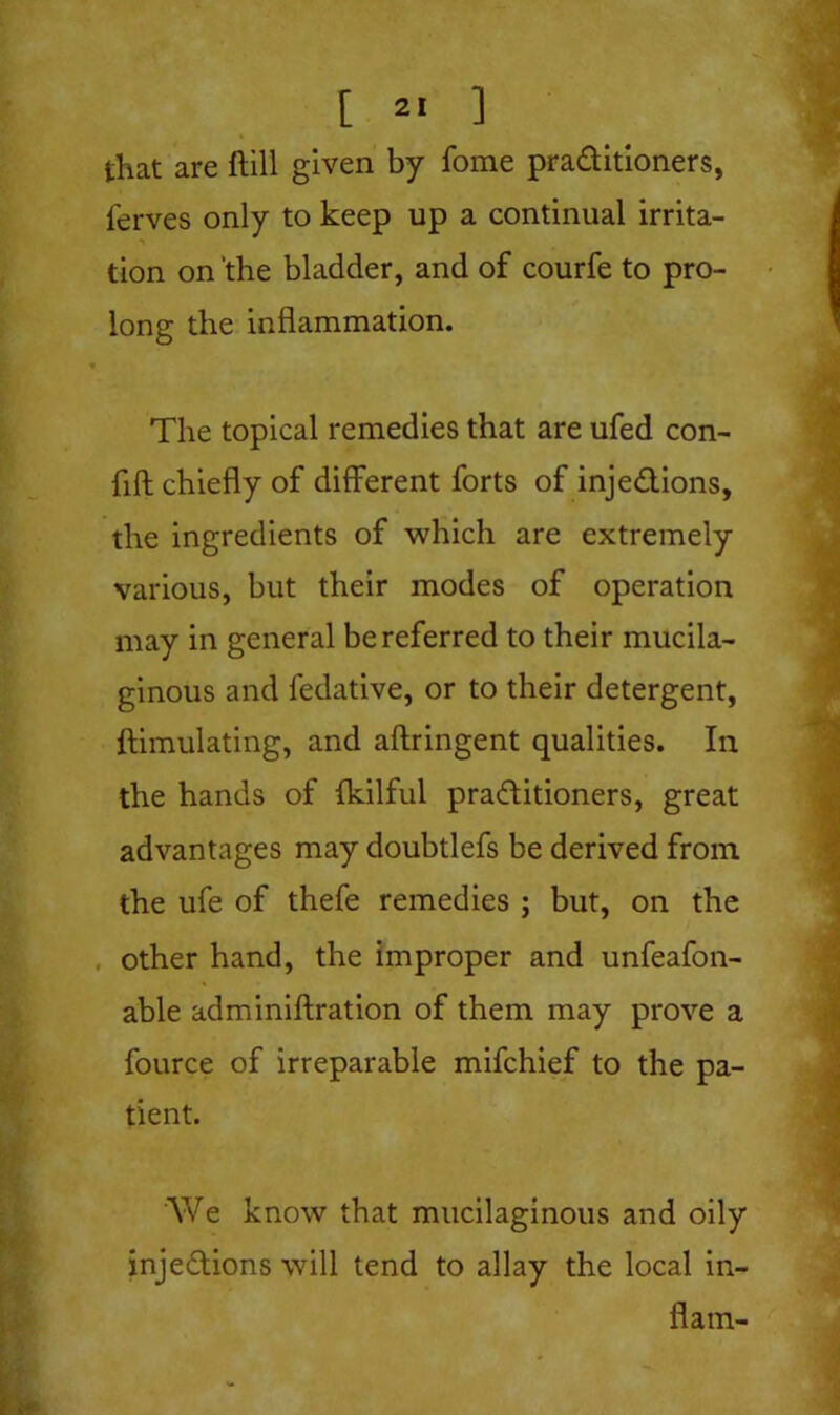 [ 2« ] that are ftill given by fome praditioners, ferves only to keep up a continual irrita- ■ tion on ’the bladder, and of courfe to pro- long the inflammation. > The topical remedies that are ufed con- fift chiefly of different forts of injedions, the ingredients of which are extremely various, but their modes of operation may in general be referred to their mucila- ginous and fedative, or to their detergent, ftimulating, and aftringent qualities. In the hands of fkilful praditioners, great advantages may doubtlefs be derived from the ufe of thefe remedies ; but, on the other hand, the improper and unfeafoli- able adminiftration of them may prove a fource of irreparable mifchief to the pa- tient. We know that mucilaginous and oily injedions will tend to allay the local in- flam-