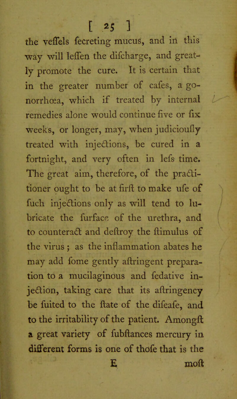 the veffels fecreting mucus, and in this way will leffen the difcharge, and great- ly promote the cure. It is certain that in the greater number of cafes, a go- norrhoea, which if treated by internal remedies alone would continue five or fix weeks, or longer, may, when judicioufly treated with injections, be cured in a fortnight, and very often in lefs time. The great aim, therefore, of the practi- tioner ought to be at firft to make ufe of fuch injections only as will tend to lu- bricate the furface of the urethra, and to counteract and deftroy the ftimulus of the virus ; as the inflammation abates he may add fome gently aflringent prepara- tion to a mucilaginous and fedative in- jection, taking care that its aftringency be fuited to the ftate of the difeafe, and to the irritability of the patient. Amongfl a great variety of fubftances mercury in. different forms is one of thofe that is the E moft