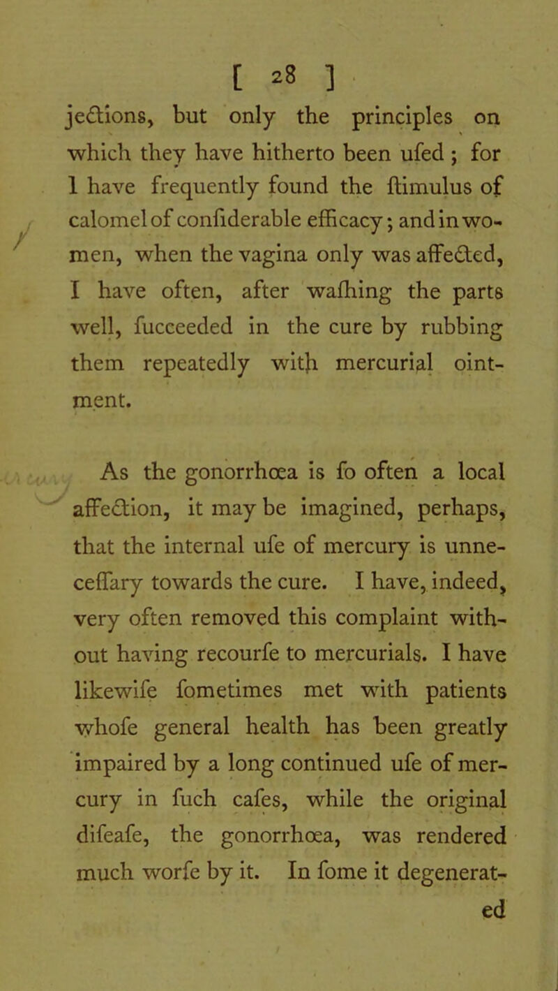 jedtions, but only the principles on which they have hitherto been ufed ; for 1 have frequently found the ftimulus of calomel of confiderable efficacy; and in wo- men, when the vagina only was affedted, I have often, after waffiing the parts well, fucceeded in the cure by rubbing them repeatedly with mercurial oint- ment. As the gonorrhoea is fo often a local affection, it may be imagined, perhaps, that the internal ufe of mercury is unne- ceffary towards the cure. I have, indeed, very often removed this complaint with- out having recourfe to mercurials. I have likewife fometimes met with patients whofe general health has been greatly impaired by a long continued ufe of mer- cury in fuch cafes, while the original difeafe, the gonorrhoea, was rendered much worfe by it. In fome it degenerat- ed