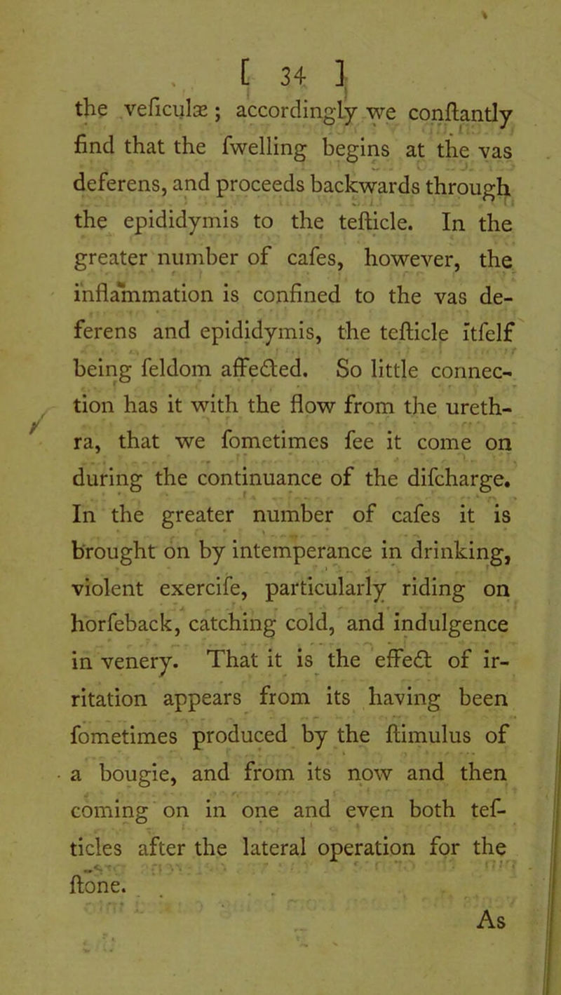 the veficulae ; accordingly we conftantly find that the fwelling begins at the vas deferens, and proceeds backwards through the epididymis to the tefticle. In the greater number of cafes, however, the inflammation is confined to the vas de- ferens and epididymis, the tefticle Itfelf being feldom affe&ed. So little connec- tion has it with the flow from the ureth- ra, that we fometimes fee it come on during the continuance of the difcharge. In the greater number of cafes it is brought on by intemperance in drinking, violent exercife, particularly riding on horfeback, catching cold, and indulgence in venery. That it is the effedt of ir- ritation appears from its having been fometimes produced by the ftimulus of a bougie, and from its now and then coming on in one and even both tef- ticles after the lateral operation for the ftone. As