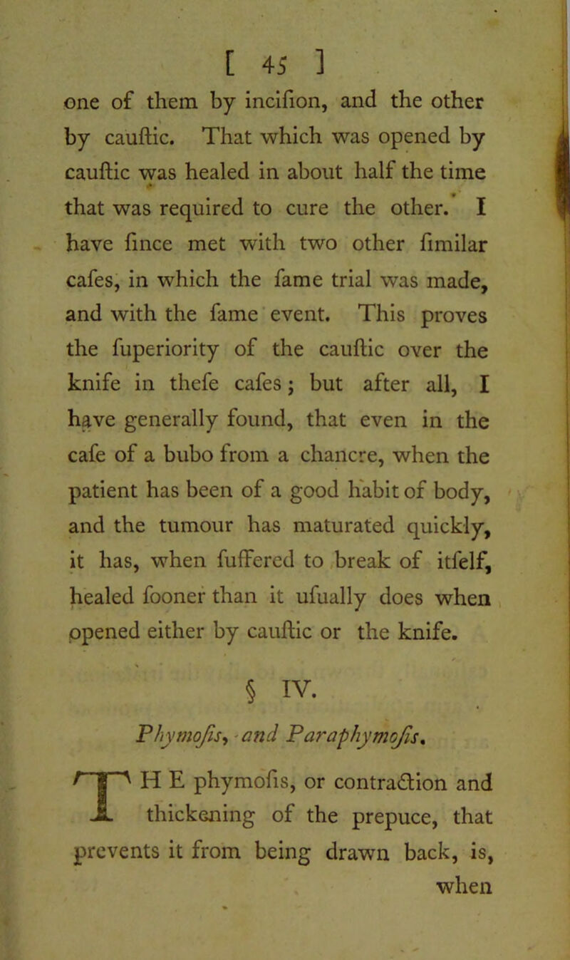 one of them by incifton, and the other by cauftic. That which was opened by cauftic was healed in about half the time that was required to cure the other. I have fince met with two other fimilar cafes, in which the fame trial was made, and with the fame event. This proves the fuperiority of the cauftic over the knife in thefe cafes; but after all, I have generally found, that even in the cafe of a bubo from a chancre, when the patient has been of a good habit of body, and the tumour has maturated quickly, it has, when fuffered to break of itfelf, healed fooner than it ufually does when opened either by cauftic or the knife. § IV. Phymojis, and Paraphymojis. TH E phymofts, or contraction and thickening of the prepuce, that prevents it from being drawn back, is, when