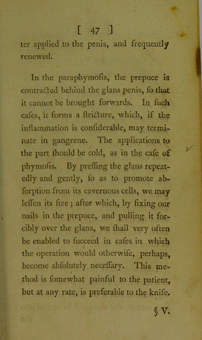 ter applied to the penis, and frequently renewed. i In the paraphymofis, the prepuce is contracted behind the glans penis, fo that it cannot be brought forwards. In fuch cafes, it forms a ftri&ure, which, if the inflammation is confiderable, may termi- nate in gangrene. The applications to the part fhould be cold, as in the cafe of phymofis. By preffing the glans repeat- edly and gently, fo as to promote ab- forption from its cavernous cells, we may leffen its fize ; after which, by fixing our nails in the prepuce, and pulling it for- cibly over the glans, we fhail very often be enabled to fucceed in cafes in which the operation would otherwife, perhaps, become abfolutely neceflary. This me- * thod is fomewhat painful to the patient, but at any rate, is preferable to the knife. §v.