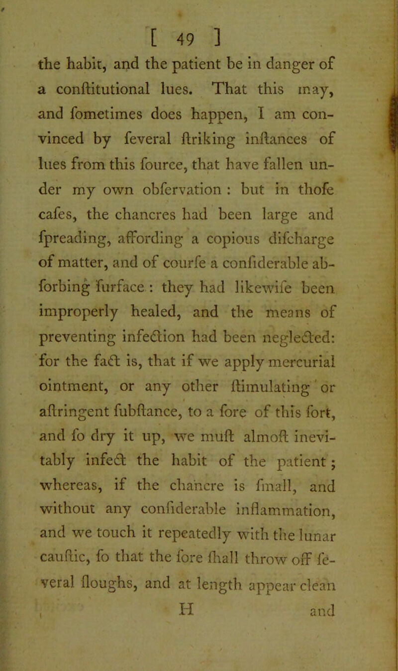 the habit, and the patient be in danger of a conftitutional lues. That this may, and fometimes does happen, I am con- vinced by feveral ftriking inftances of lues from this fource, that have fallen un- der my own obfervation : but in thofe cafes, the chancres had been large and fpreading, affording a copious difcharge of matter, and of courfe a conliderable ab- forbing furface : they had likewife been improperly healed, and the means of preventing infedion had been negleded: for the fad is, that if we apply mercurial ointment, or any other Simulating or aflringent fubftance, to a fore of this fort, and fo dry it up, we muff almoft inevi- tably infed the habit of the patient; whereas, if the chancre is fmall, and without any confiderable inflammation, and we touch it repeatedly with the lunar cauflic, fo that the fore fhall throw off fc- veral Houghs, and at length appear clean , H and