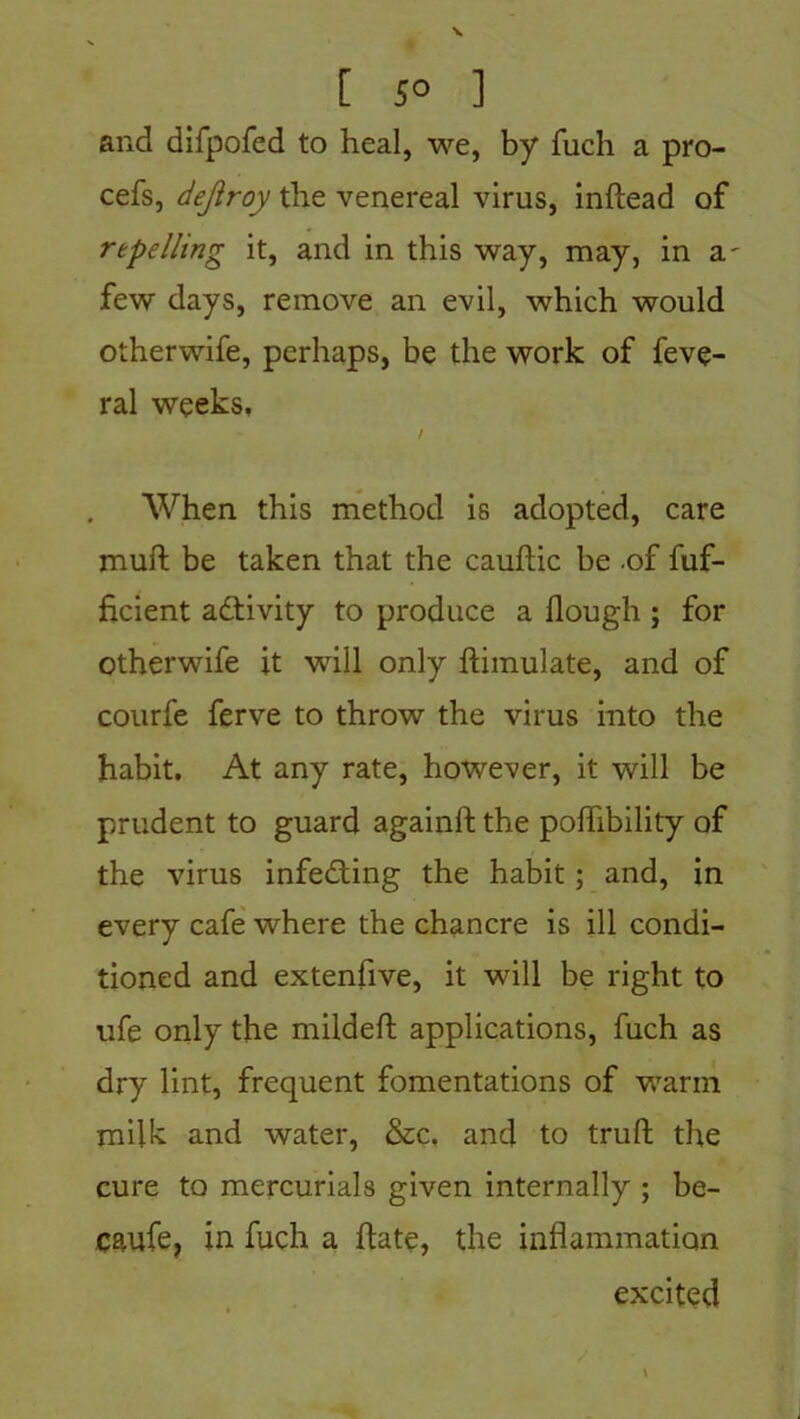 [ 5° ] and difpofed to heal, we, by fuch a pro- cefs, dejlroy the venereal virus, inftead of repelling it, and in this way, may, in a few days, remove an evil, which would otherwife, perhaps, be the work of feve- ral weeks, / When this method is adopted, care muft be taken that the cauftic be .of fuf- ficient activity to produce a Hough ; for Otherwife it will only flimulate, and of courfe ferve to throw the virus into the habit. At any rate, however, it will be prudent to guard againft the poffibility of the virus infedting the habit; and, in every cafe where the chancre is ill condi- tioned and extenfive, it will be right to ufe only the mildeft applications, fuch as dry lint, frequent fomentations of warm milk and water, &c, and to truft the cure to mercurials given internally ; be- caufe, in fuch a Hate, the inflammation excited