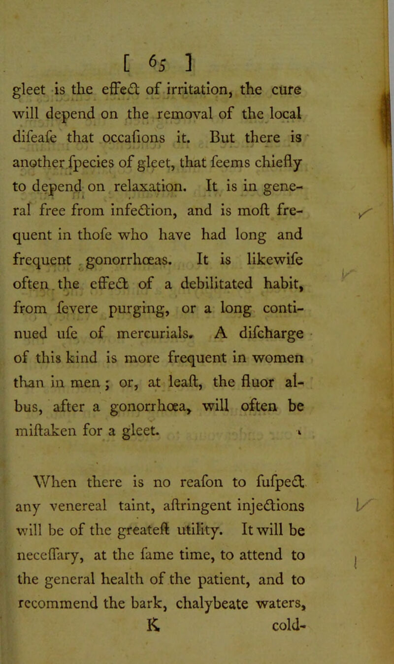 gleet is the effed of irritation, the cure will depend on the removal of the local difeafe that occafions it. But there is ■ another fpecies of gleet, that feems chiefly ■ * to depend on relaxation. It is in gene- ral free from infedion, and is moft fre- quent in thofe who have had long and frequent gonorrhoeas. It is likewife often , the effed of a debilitated habit, j from fevere purging, or a long conti- nued ufe of mercurials. A difcharge of this kind is more frequent in women than in men ; or, at lead, the fluor al- bus, after a gonorrhoea, will often be miftaken for a gleet. i When there is no reafon to fufped any venereal taint, aftringent injedions will be of the greateft utility. It will be neceflary, at the fame time, to attend to the general health of the patient, and to recommend the bark, chalybeate waters, K cold-