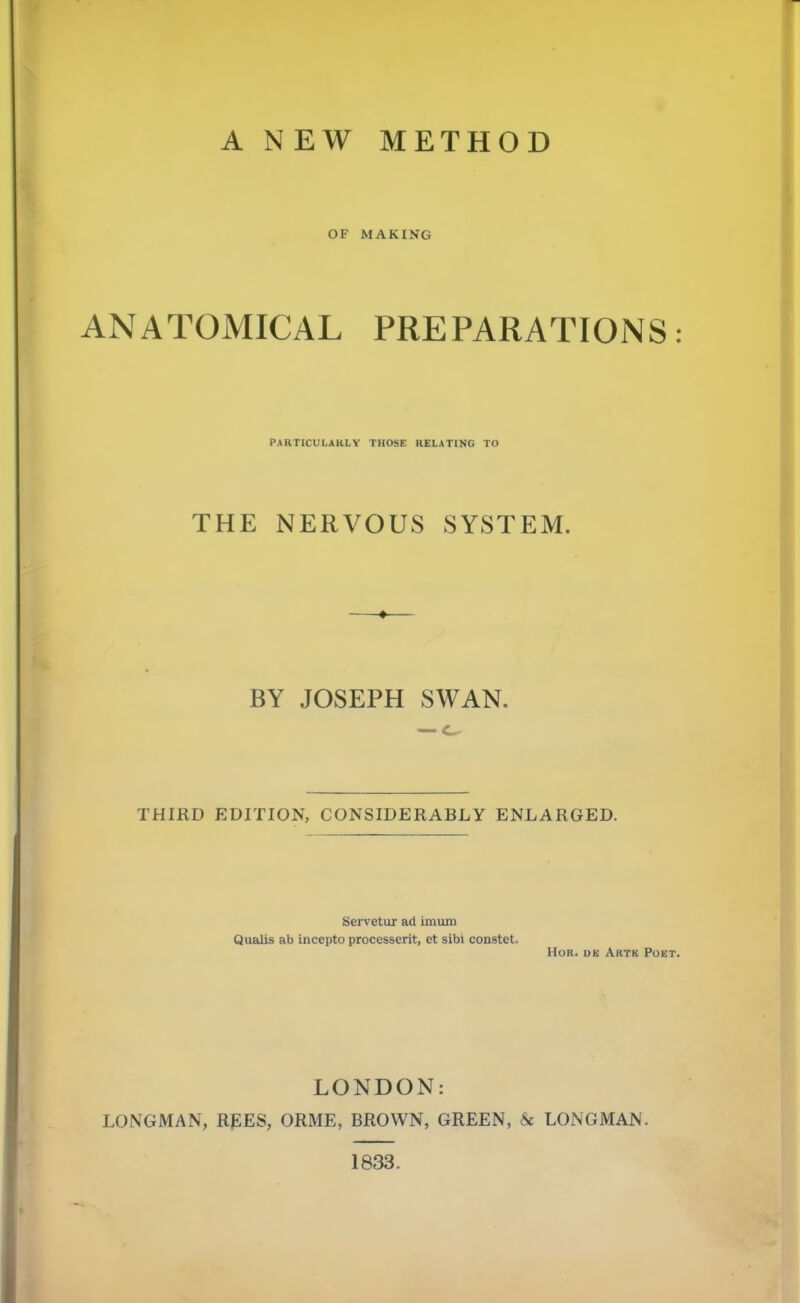 A NEW METHOD OF MAKING ANATOMICAL PREPARATIONS: PARTICULARLY THOSE RELATING TO THE NERVOUS SYSTEM. BY JOSEPH SWAN. — o THIRD EDITION, CONSIDERABLY ENLARGED. Servetur ad imum Qualis ab incepto processerit, et sibi constet. Hor. ue Arte Poet. LONDON: LONGMAN, REES, ORME, BROWN, GREEN, & LONGMAN. 1833.