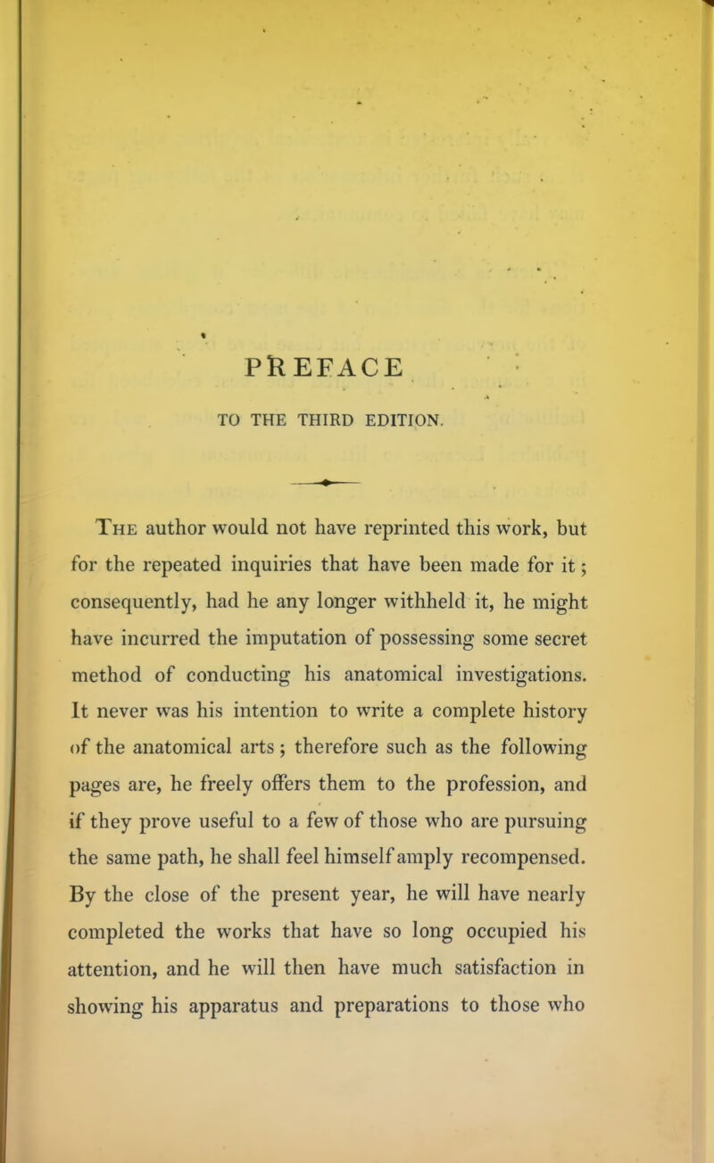 TO THE THIRD EDITION. The author would not have reprinted this work, but for the repeated inquiries that have been made for it; consequently, had he any longer withheld it, he might have incurred the imputation of possessing some secret method of conducting his anatomical investigations. It never was his intention to write a complete history of the anatomical arts; therefore such as the following pages are, he freely offers them to the profession, and if they prove useful to a few of those who are pursuing the same path, he shall feel himself amply recompensed. By the close of the present year, he will have nearly completed the works that have so long occupied his attention, and he will then have much satisfaction in showing his apparatus and preparations to those who