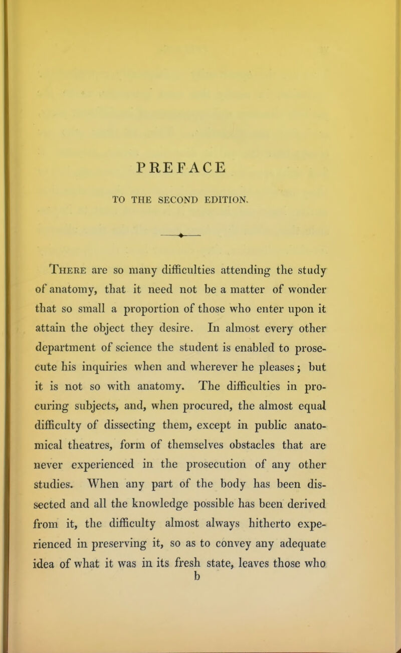 TO THE SECOND EDITION. ♦ There are so many difficulties attending the study of anatomy, that it need not be a matter of wonder that so small a proportion of those who enter upon it attain the object they desire. In almost every other department of science the student is enabled to prose- cute his inquiries when and wherever he pleases; but it is not so with anatomy. The difficulties in pro- curing subjects, and, when procured, the almost equal difficulty of dissecting them, except in public anato- mical theatres, form of themselves obstacles that are never experienced in the prosecution of any other studies. When any part of the body has been dis- sected and all the knowledge possible has been derived from it, the difficulty almost always hitherto expe- rienced in preserving it, so as to convey any adequate idea of what it was in its fresh state, leaves those who b