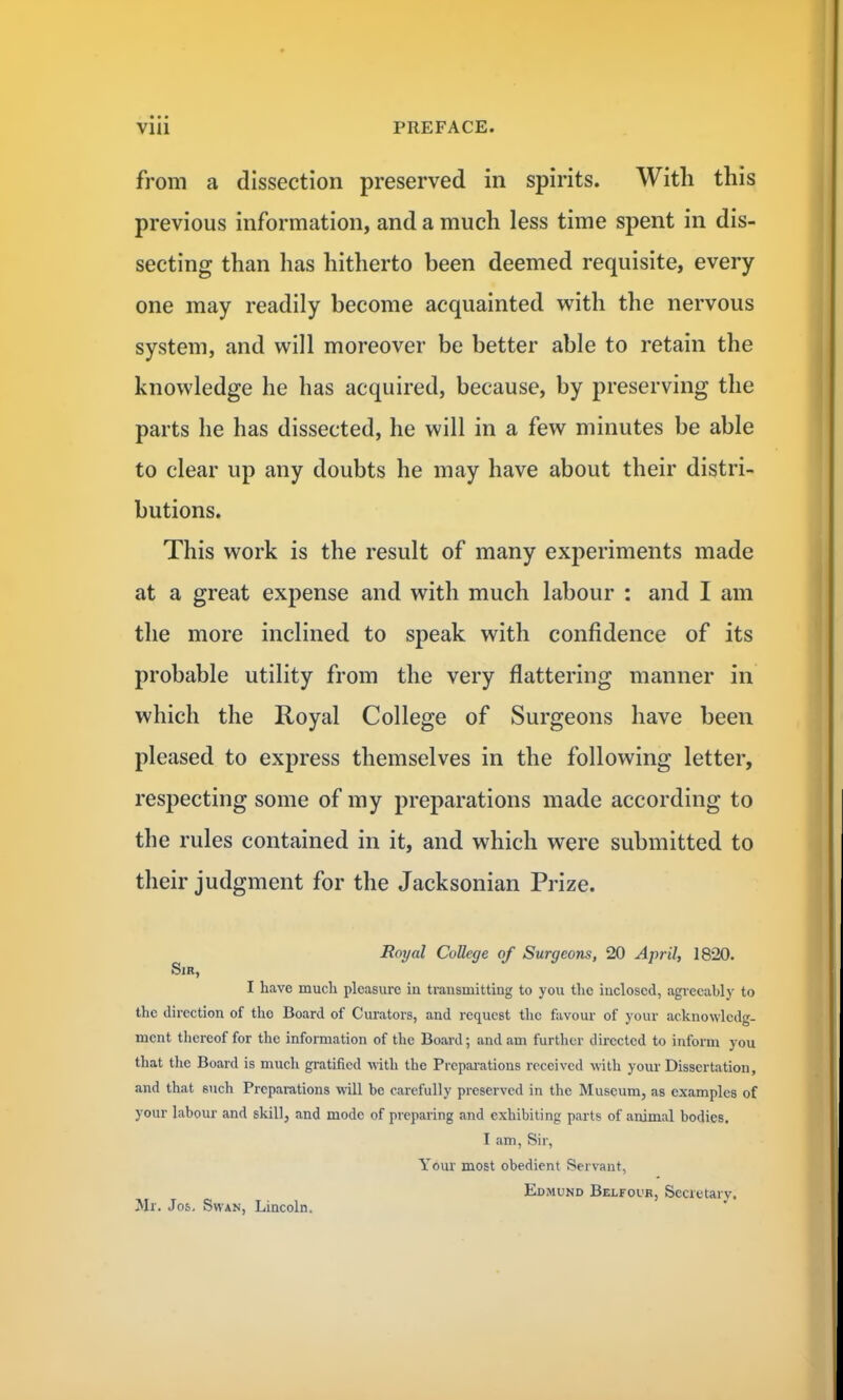 from a dissection preserved in spirits. With this previous information, and a much less time spent in dis- secting than has hitherto been deemed requisite, every one may readily become acquainted with the nervous system, and will moreover be better able to retain the knowledge he has acquired, because, by preserving the parts he has dissected, he will in a few minutes be able to clear up any doubts he may have about their distri- butions. This work is the result of many experiments made at a great expense and with much labour : and I am the more inclined to speak with confidence of its probable utility from the very flattering manner in which the Royal College of Surgeons have been pleased to express themselves in the following letter, respecting some of my preparations made according to the rules contained in it, and which were submitted to their judgment for the Jacksonian Prize. Royal College of Surgeons, 20 April, 1820. Sir, I have much pleasure in transmitting to you the inclosed, agreeably to the direction of the Board of Curators, and request the favour of your acknowledg- ment thereof for the information of the Board; and am further directed to inform you that the Board is much gratified with the Preparations received with your Dissertation, and that 6iich Preparations will be carefully preserved in the Museum, as examples of your labour and skill, and mode of preparing and exhibiting parts of animal bodies. I am, Sir, Your most obedient Servant, Edmund Belfour, Secretary. Mr. Jos. Shan, Lincoln.