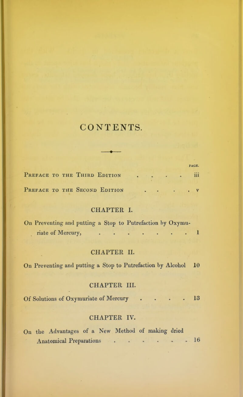 CONTENTS. PAGE. Preface to the Third Edition iii Preface to the Second Edition . . . v CHAPTER I. On Preventing and putting a Stop to Putrefaction by Oxymu- riate of Mercury, 1 CHAPTER II. On Preventing and putting a Stop to Putrefaction by Alcohol 10 CHAPTER III. Of Solutions of Oxymuriate of Mercury .... 13 CHAPTER IV. On the Advantages of a New Method of making dried Anatomical Preparations 16