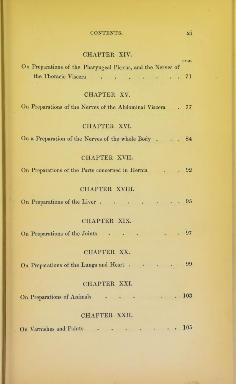 CHAPTER XIV. PAGE. On Preparations of the Pharyngeal Plexus, and the Nerves of the Thoracic Viscera 71 CHAPTER XV. On Preparations of the Nerves of the Abdominal Viscera . 77 CHAPTER XVI. On a Preparation of the Nerves of the whole Body . . . 84 CHAPTER XVII. On Preparations of the Parts concerned in Hernia . . 92 CHAPTER XVIII. On Preparations of the Liver . . . . . . . 95 CHAPTER XIX. On Preparations of the Joints ... . . 97 CHAPTER XX. On Preparations of the Lungs and Heart .... 99 CHAPTER XXI. On Preparations of Animals ... . . 103 CHAPTER XXII. On Varnishes and Paints 105