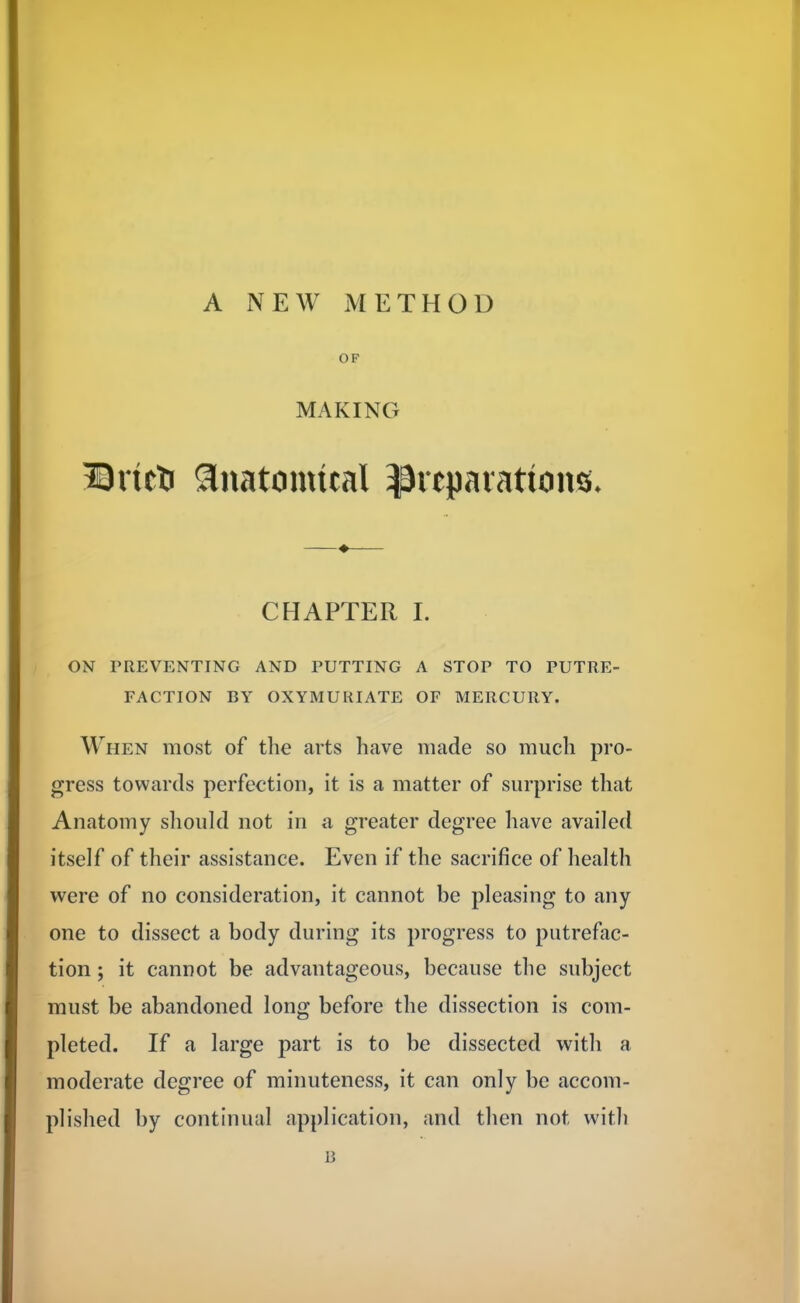 A NEW METHOD OF MAKING Bricti anatomual preparations- CHAPTER I. ON PREVENTING AND PUTTING A STOP TO PUTRE- FACTION BY OXYMURIATE OF MERCURY. When most of the arts have made so much pro- gress towards perfection, it is a matter of surprise that Anatomy should not in a greater degree have availed itself of their assistance. Even if the sacrifice of health were of no consideration, it cannot be pleasing to any one to dissect a body during its progress to putrefac- tion ; it cannot be advantageous, because the subject must be abandoned long before the dissection is com- pleted. If a large part is to be dissected with a moderate degree of minuteness, it can only be accom- plished by continual application, and then not with B