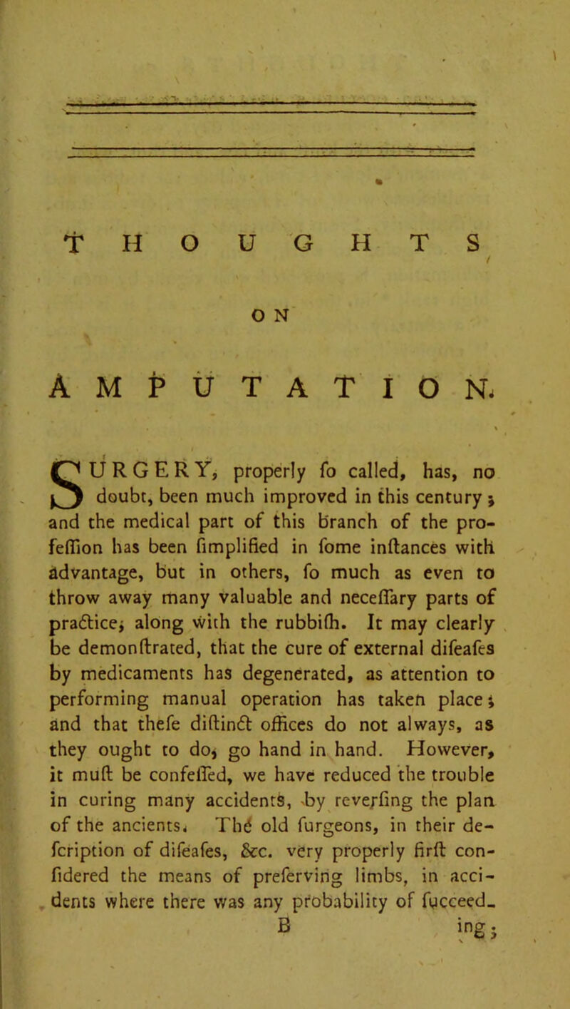 .... . ■■ - ... — .— 'THOUGHTS / O N Amputation, SURGERY, properly fo called, has, no doubt, been much improved in this century ; and the medical part of this branch of the pro- feffion has been Amplified in fome inftances with advantage, but in others, fo much as even to throw away many valuable and necefiary parts of practice; along with the rubbifh. It may clearly be demonftrated, that the cure of external difeafes by medicaments has degenerated, as attention to performing manual operation has taken place i and that thefe diftind offices do not always, as they ought to do, go hand in hand. However, it mufl be confelTed, we have reduced the trouble in curing many accidents, by reve.rfmg the plan of the ancients* Thd old furgeons, in their de- fcription of difeafes, &c. very properly firft con- fidered the means of preferving limbs, in acci- dents where there was any probability of fucceed_ B ing;