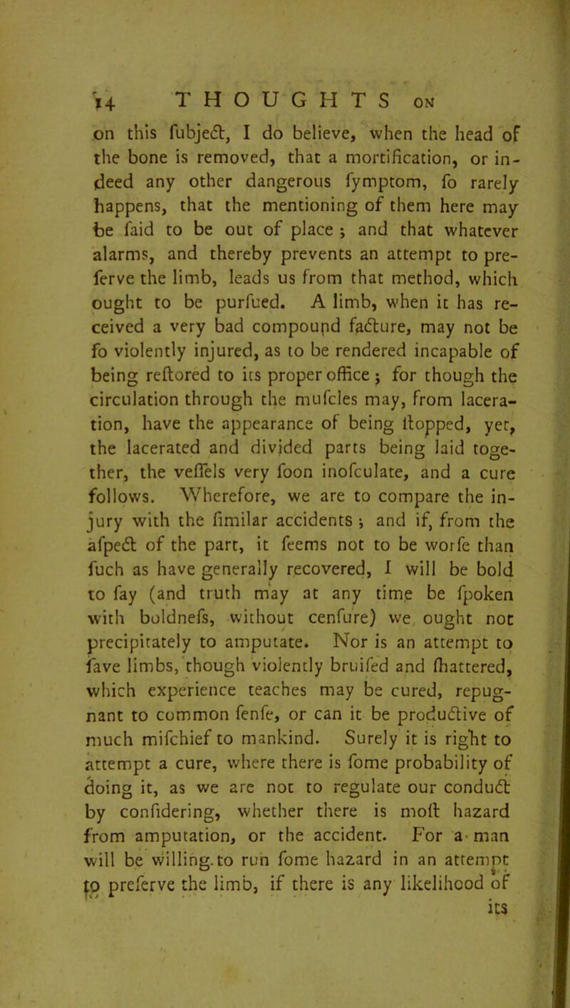on this fubjedt, I do believe, when the head of the bone is removed, that a mortification, or in- deed any other dangerous fymptom, fo rarely happens, that the mentioning of them here may be faid to be out of place ; and that whatever alarms, and thereby prevents an attempt to pre- ferve the limb, leads us from that method, which ought to be purfued. A limb, when it has re- ceived a very bad compound fadture, may not be fo violently injured, as to be rendered incapable of being reftored to its proper office ; for though the circulation through the mufcles may, from lacera- tion, have the appearance of being llopped, yer, the lacerated and divided parts being laid toge- ther, the veflels very foon inofculate, and a cure follows. Wherefore, we are to compare the in- jury with the fimilar accidents ; and if, from the afpedt of the part, it feems not to be worfe than fuch as have generally recovered, I will be bold to fay (and truth may at any time be fpoken with boldnefs, without cenfure) we ought not precipitately to amputate. Nor is an attempt to lave limbs, though violently bruifed and fhattered, which experience teaches may be cured, repug- nant to common fenfe, or can it be produdtive of much mifchief to mankind. Surely it is right to attempt a cure, where there is fome probability of cloing it, as we are not to regulate our condudt by confidering, whether there is moft hazard from amputation, or the accident. For a man will be willing.to run fome hazard in an attempt 10 preferve the limb, if there is any likelihood of