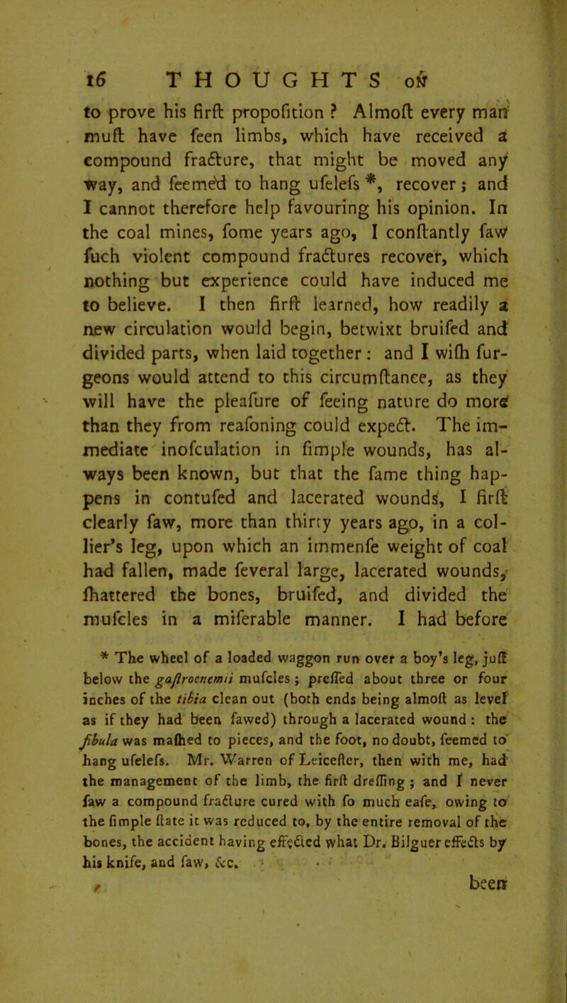 to prove his firft propofition ? Almoft every mart muft have feen limbs, which have received a compound fra&ure, that might be moved any way, and feeme'd to hang ufelefs *, recover; and I cannot therefore help favouring his opinion. In the coal mines, fome years ago, I conftantly law1 fuch violent compound fraftures recover, which nothing but experience could have induced me to believe. I then firft learned, how readily a new circulation would begin, betwixt bruifed and divided parts, when laid together : and I wifh fur- geons would attend to this circumftance, as they will have the pleafure of feeing nature do mor£ than they from reafoning could expeft. The im- mediate inofculation in fimple wounds, has al- ways been known, but that the fame thing hap- pens in contufed and lacerated woundtf, I firft clearly faw, more than thirty years ago, in a col- lier’s leg, upon which an immenfe weight of coal had fallen, made feveral large, lacerated wounds,- fhattered the bones, bruifed, and divided the mufcles in a miferable manner. I had before * The wheel of a loaded waggon run over a boy’s leg, juft below the gaflrocncmii mufcles ; prclfed about three or four inches of the tibia clean out (both ends being almoft as level as if they had been fawed) through a lacerated wound : the Jibula was malhed to pieces, and the foot, no doubt, feemcd to hang ufelefs. Mr. Warren ofLticeftcr, then with me, had the management of the limb, the firft drefling ; and f never law a compound fradture cured with fo much eafe, owing to the fimple ftate it was reduced to, by the entire removal of the bones, the accident having effected what Dr. Bilguereffedts by his knife, and faw, &c. # been;