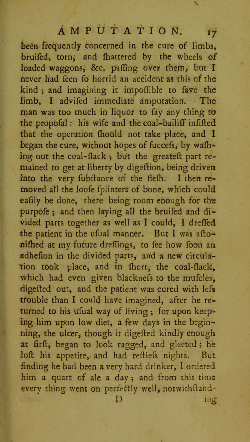 been frequently concerned in the cure of limbs, bruiled, torny and fhattered by the wheels of loaded waggons, &c. palling over them, but I never had feen fo horrid an accident as this of the kind j and imagining it impoffible to fave the limb, I advifed immediate amputation. The man was too much in liquor to fay any thing to the propofal: his wife and the coal-bailiff infilled that the operation fhould not take place, and I began the cure, without hopes of fuccefs, by walk- ing out the coal-(lack •, but the greatell part re- mained to get at liberty by digellion, being driven into the very fubftance of the flefli. I then re- moved all the loofe fplinters of bone, which could eafily be done, there being room enough for the purpofe *, and then laying all the bruifed and di- vided parts together as well as I could, 1 drefied the patient in the ufual manner. But I was alto- nifhed at my future dreffings, to fee how foon an adhelion in the divided parts, and a new circula- tion took place, and in fhort, the coal-flack, which had even given blacknefs to the mufcles, digelled out, and the patient was cured with lefs trouble than I could have imagined, after he re- turned to his tffual way of living ; for upon keep- ing him upon low diet, a few days in the begin- ning, the ulcer, though it digelled kindly enough at firft, began to look ragged, and gleeted ; he loll his appetite, and had relllefs nights. But finding he had been a very hard drinker, I ordered him a quart of ale a day ; and from this time every thing went on perff&ly well, notwithfhnd- D ing