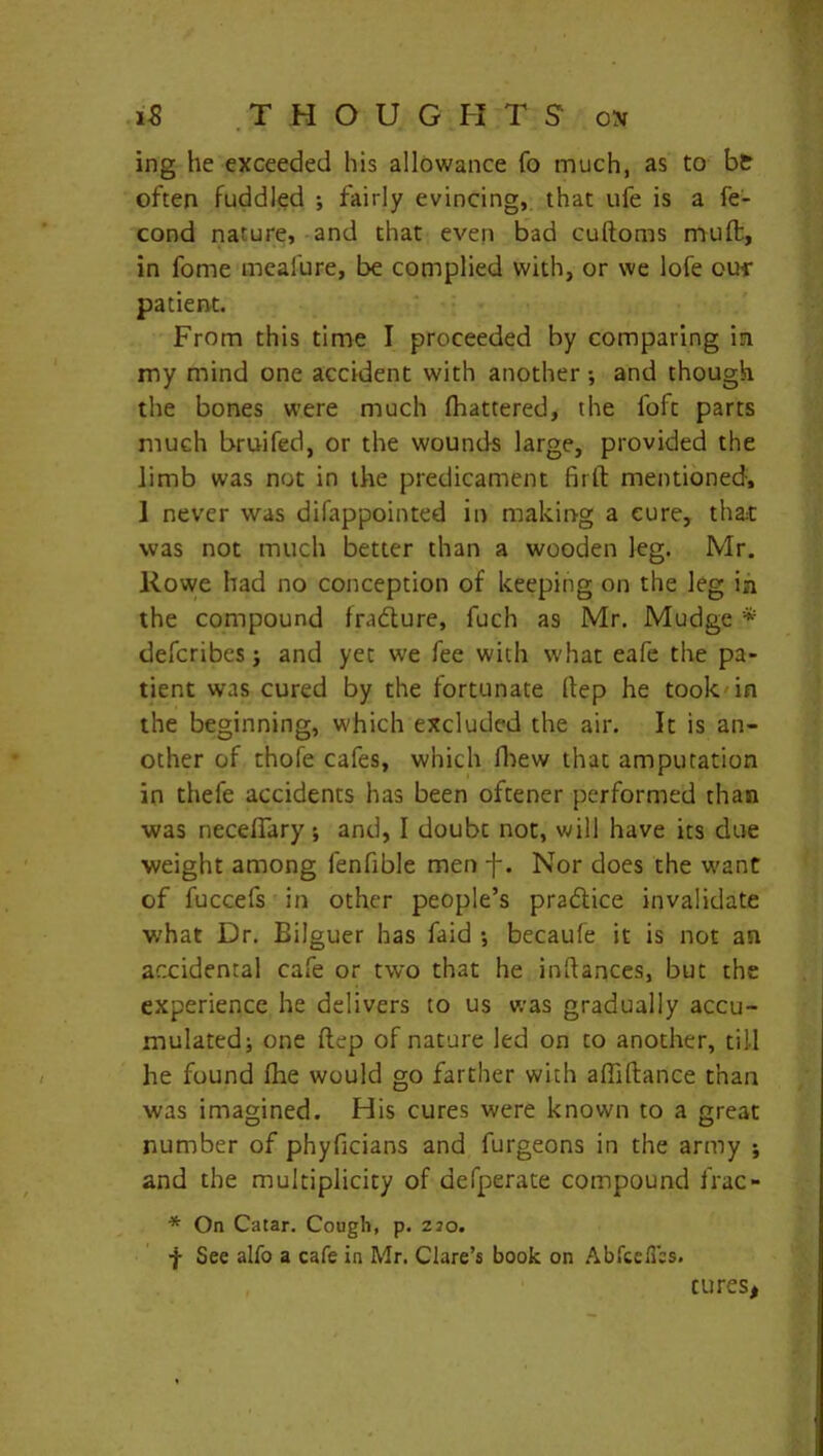 IS THOUGHT S o;v ing he exceeded his allowance fo much, as to bt often fuddled ; fairly evincing, that ufe is a fe- cond nature, and that even bad cuftoms muffc, in fome mealure, be complied with, or we lofe ow patient. From this time I proceeded by comparing in my mind one accident with another •, and though the bones were much Mattered, the loft parts much bruifed, or the wounds large, provided the limb was not in the predicament firft mentioned, 1 never was disappointed in making a cure, that was not much better than a wooden leg. Mr. Rowe had no conception of keeping on the leg in the compound fradure, fuch as Mr. Mudge * defcribes i and yet we fee with what eafe the pa- tient was cured by the fortunate Itep he took in the beginning, which excluded the air. It is an- other of thole cafes, which Shew that amputation in thefe accidents has been oftener performed than was neceffary ; and, I doubt not, will have its due weight among lenfible men f. Nor does the want of fuccefs in other people’s pradice invalidate what Dr. Bilguer has faid •, becaufe it is not an accidental cafe or two that he indances, but the experience he delivers to us was gradually accu- mulated; one ftep of nature led on to another, till he found fhe would go farther with affiltance than was imagined. His cures were known to a great number of phyficians and furgeons in the army ; and the multiplicity of defperate compound frac- * On Catar. Cough, p. 220. f See alfo a cafe in Mr. Clare’s book on Abfceffbs.